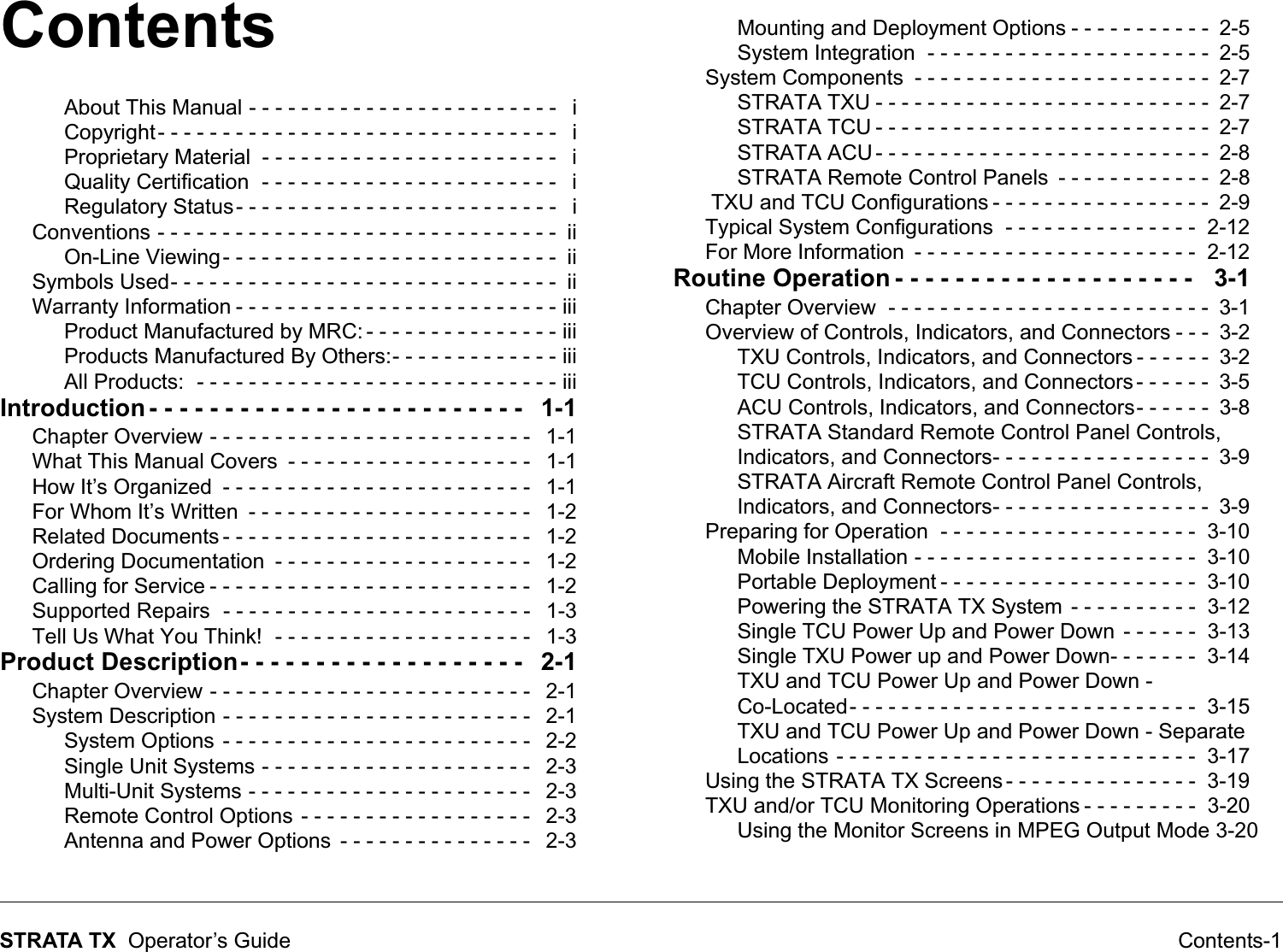 Contents Contents-1STRATA TX  Operator’s GuideAbout This Manual - - - - - - - - - - - - - - - - - - - - - - - -   iCopyright- - - - - - - - - - - - - - - - - - - - - - - - - - - - - - -   iProprietary Material  - - - - - - - - - - - - - - - - - - - - - - -   iQuality Certification  - - - - - - - - - - - - - - - - - - - - - - -   iRegulatory Status- - - - - - - - - - - - - - - - - - - - - - - - -   iConventions - - - - - - - - - - - - - - - - - - - - - - - - - - - - - - -  iiOn-Line Viewing- - - - - - - - - - - - - - - - - - - - - - - - - -  iiSymbols Used- - - - - - - - - - - - - - - - - - - - - - - - - - - - - -  iiWarranty Information - - - - - - - - - - - - - - - - - - - - - - - - - iiiProduct Manufactured by MRC: - - - - - - - - - - - - - - - iiiProducts Manufactured By Others:- - - - - - - - - - - - - iiiAll Products:  - - - - - - - - - - - - - - - - - - - - - - - - - - - - iiiIntroduction - - - - - - - - - - - - - - - - - - - - - - - - -   1-1Chapter Overview - - - - - - - - - - - - - - - - - - - - - - - - -   1-1What This Manual Covers  - - - - - - - - - - - - - - - - - - -   1-1How It’s Organized  - - - - - - - - - - - - - - - - - - - - - - - -   1-1For Whom It’s Written  - - - - - - - - - - - - - - - - - - - - - -   1-2Related Documents - - - - - - - - - - - - - - - - - - - - - - - -   1-2Ordering Documentation  - - - - - - - - - - - - - - - - - - - -   1-2Calling for Service - - - - - - - - - - - - - - - - - - - - - - - - -   1-2Supported Repairs  - - - - - - - - - - - - - - - - - - - - - - - -   1-3Tell Us What You Think!  - - - - - - - - - - - - - - - - - - - -   1-3Product Description- - - - - - - - - - - - - - - - - - -   2-1Chapter Overview - - - - - - - - - - - - - - - - - - - - - - - - -   2-1System Description - - - - - - - - - - - - - - - - - - - - - - - -   2-1System Options  - - - - - - - - - - - - - - - - - - - - - - - -   2-2Single Unit Systems - - - - - - - - - - - - - - - - - - - - -   2-3Multi-Unit Systems - - - - - - - - - - - - - - - - - - - - - -   2-3Remote Control Options - - - - - - - - - - - - - - - - - -   2-3Antenna and Power Options  - - - - - - - - - - - - - - -   2-3Mounting and Deployment Options - - - - - - - - - - -  2-5System Integration  - - - - - - - - - - - - - - - - - - - - - -  2-5System Components  - - - - - - - - - - - - - - - - - - - - - - -  2-7STRATA TXU - - - - - - - - - - - - - - - - - - - - - - - - - -  2-7STRATA TCU - - - - - - - - - - - - - - - - - - - - - - - - - -  2-7STRATA ACU - - - - - - - - - - - - - - - - - - - - - - - - - -  2-8STRATA Remote Control Panels  - - - - - - - - - - - -  2-8 TXU and TCU Configurations - - - - - - - - - - - - - - - - -  2-9Typical System Configurations  - - - - - - - - - - - - - - -  2-12For More Information  - - - - - - - - - - - - - - - - - - - - - -  2-12Routine Operation - - - - - - - - - - - - - - - - - - - -   3-1Chapter Overview  - - - - - - - - - - - - - - - - - - - - - - - - -  3-1Overview of Controls, Indicators, and Connectors - - -  3-2TXU Controls, Indicators, and Connectors - - - - - -  3-2TCU Controls, Indicators, and Connectors - - - - - -  3-5ACU Controls, Indicators, and Connectors- - - - - -  3-8STRATA Standard Remote Control Panel Controls, Indicators, and Connectors- - - - - - - - - - - - - - - - -  3-9STRATA Aircraft Remote Control Panel Controls, Indicators, and Connectors- - - - - - - - - - - - - - - - -  3-9Preparing for Operation  - - - - - - - - - - - - - - - - - - - -  3-10Mobile Installation - - - - - - - - - - - - - - - - - - - - - -  3-10Portable Deployment - - - - - - - - - - - - - - - - - - - -  3-10Powering the STRATA TX System  - - - - - - - - - -  3-12Single TCU Power Up and Power Down  - - - - - -  3-13Single TXU Power up and Power Down- - - - - - -  3-14TXU and TCU Power Up and Power Down - Co-Located- - - - - - - - - - - - - - - - - - - - - - - - - - -  3-15TXU and TCU Power Up and Power Down - Separate Locations - - - - - - - - - - - - - - - - - - - - - - - - - - - -  3-17Using the STRATA TX Screens - - - - - - - - - - - - - - -  3-19TXU and/or TCU Monitoring Operations - - - - - - - - -  3-20Using the Monitor Screens in MPEG Output Mode 3-20