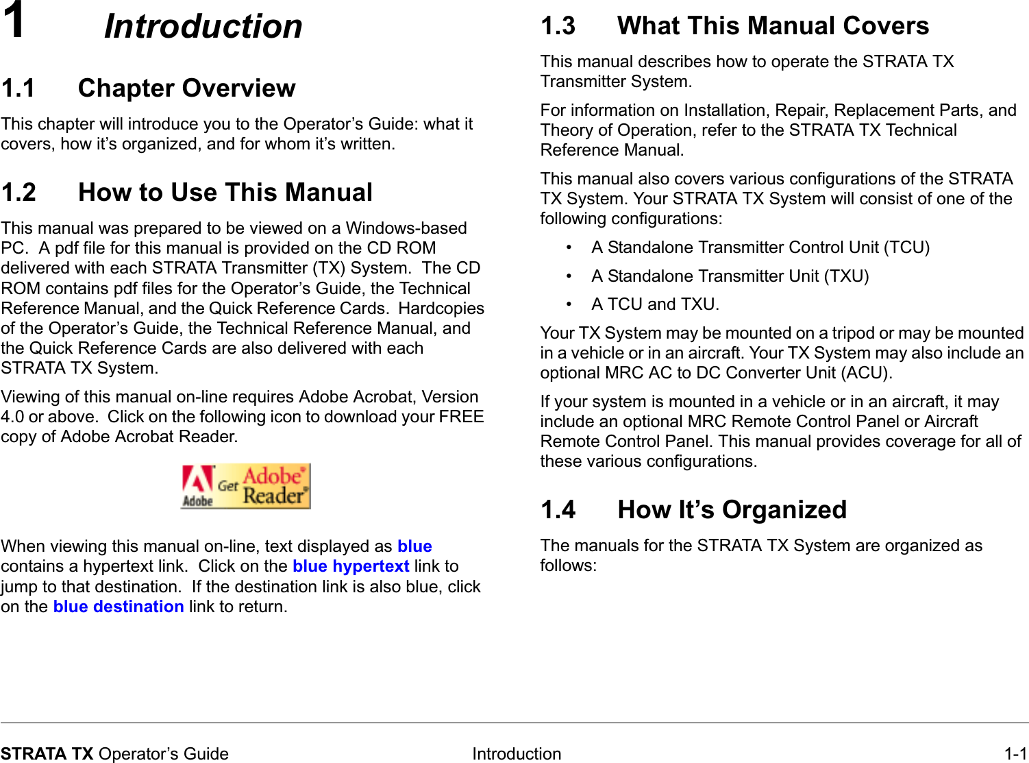 1 Introduction 1-1STRATA TX Operator’s GuideIntroduction1.1 Chapter OverviewThis chapter will introduce you to the Operator’s Guide: what it covers, how it’s organized, and for whom it’s written.1.2 How to Use This ManualThis manual was prepared to be viewed on a Windows-based PC.  A pdf file for this manual is provided on the CD ROM delivered with each STRATA Transmitter (TX) System.  The CD ROM contains pdf files for the Operator’s Guide, the Technical Reference Manual, and the Quick Reference Cards.  Hardcopies of the Operator’s Guide, the Technical Reference Manual, and the Quick Reference Cards are also delivered with each STRATA TX System.Viewing of this manual on-line requires Adobe Acrobat, Version 4.0 or above.  Click on the following icon to download your FREE copy of Adobe Acrobat Reader.When viewing this manual on-line, text displayed as blue contains a hypertext link.  Click on the blue hypertext link to jump to that destination.  If the destination link is also blue, click on the blue destination link to return.1.3 What This Manual CoversThis manual describes how to operate the STRATA TX Transmitter System.For information on Installation, Repair, Replacement Parts, and Theory of Operation, refer to the STRATA TX Technical Reference Manual. This manual also covers various configurations of the STRATA TX System. Your STRATA TX System will consist of one of the following configurations:• A Standalone Transmitter Control Unit (TCU)• A Standalone Transmitter Unit (TXU)• A TCU and TXU.Your TX System may be mounted on a tripod or may be mounted in a vehicle or in an aircraft. Your TX System may also include an optional MRC AC to DC Converter Unit (ACU). If your system is mounted in a vehicle or in an aircraft, it may  include an optional MRC Remote Control Panel or Aircraft Remote Control Panel. This manual provides coverage for all of these various configurations.1.4 How It’s OrganizedThe manuals for the STRATA TX System are organized as follows: