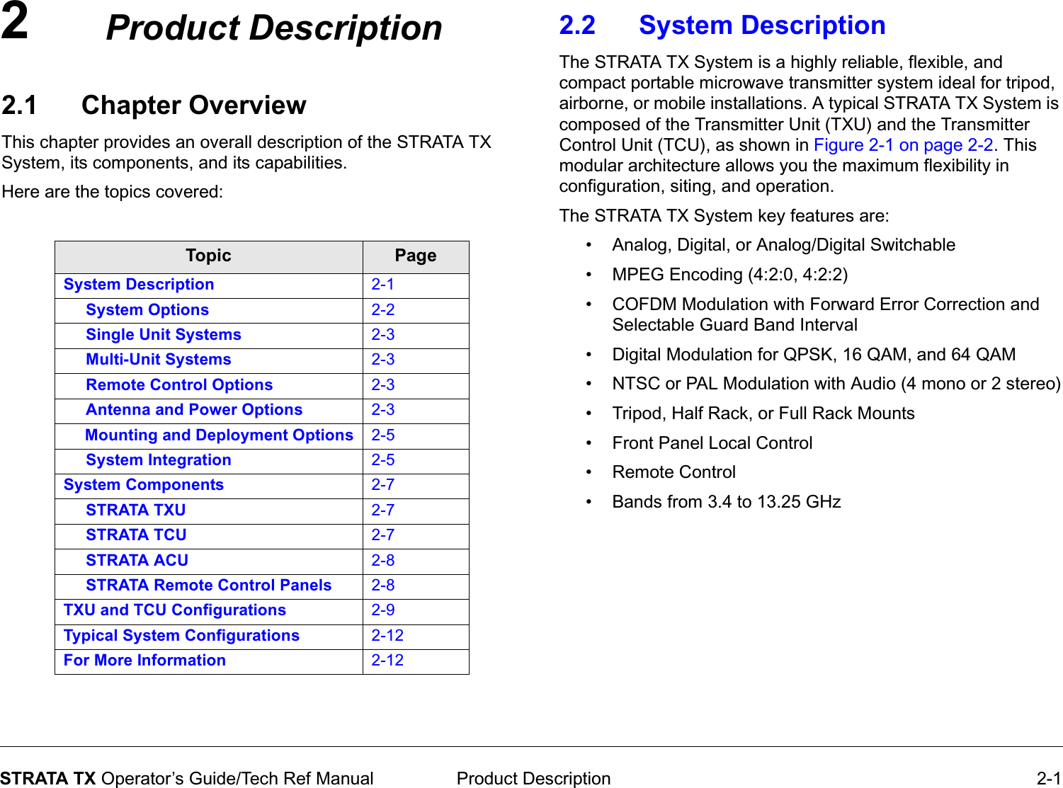 2 Product Description 2-1STRATA TX Operator’s Guide/Tech Ref ManualProduct Description2.1 Chapter OverviewThis chapter provides an overall description of the STRATA TX System, its components, and its capabilities. Here are the topics covered:Topic PageSystem Description 2-1     System Options 2-2     Single Unit Systems 2-3     Multi-Unit Systems 2-3     Remote Control Options 2-3     Antenna and Power Options 2-3     Mounting and Deployment Options 2-5     System Integration 2-5System Components 2-7     STRATA TXU 2-7     STRATA TCU 2-7     STRATA ACU 2-8     STRATA Remote Control Panels 2-8TXU and TCU Configurations 2-9Typical System Configurations 2-12For More Information 2-122.2 System Description The STRATA TX System is a highly reliable, flexible, and compact portable microwave transmitter system ideal for tripod, airborne, or mobile installations. A typical STRATA TX System is composed of the Transmitter Unit (TXU) and the Transmitter Control Unit (TCU), as shown in Figure 2-1 on page 2-2. This modular architecture allows you the maximum flexibility in configuration, siting, and operation.The STRATA TX System key features are:• Analog, Digital, or Analog/Digital Switchable• MPEG Encoding (4:2:0, 4:2:2)• COFDM Modulation with Forward Error Correction and Selectable Guard Band Interval• Digital Modulation for QPSK, 16 QAM, and 64 QAM• NTSC or PAL Modulation with Audio (4 mono or 2 stereo)• Tripod, Half Rack, or Full Rack Mounts• Front Panel Local Control• Remote Control• Bands from 3.4 to 13.25 GHz