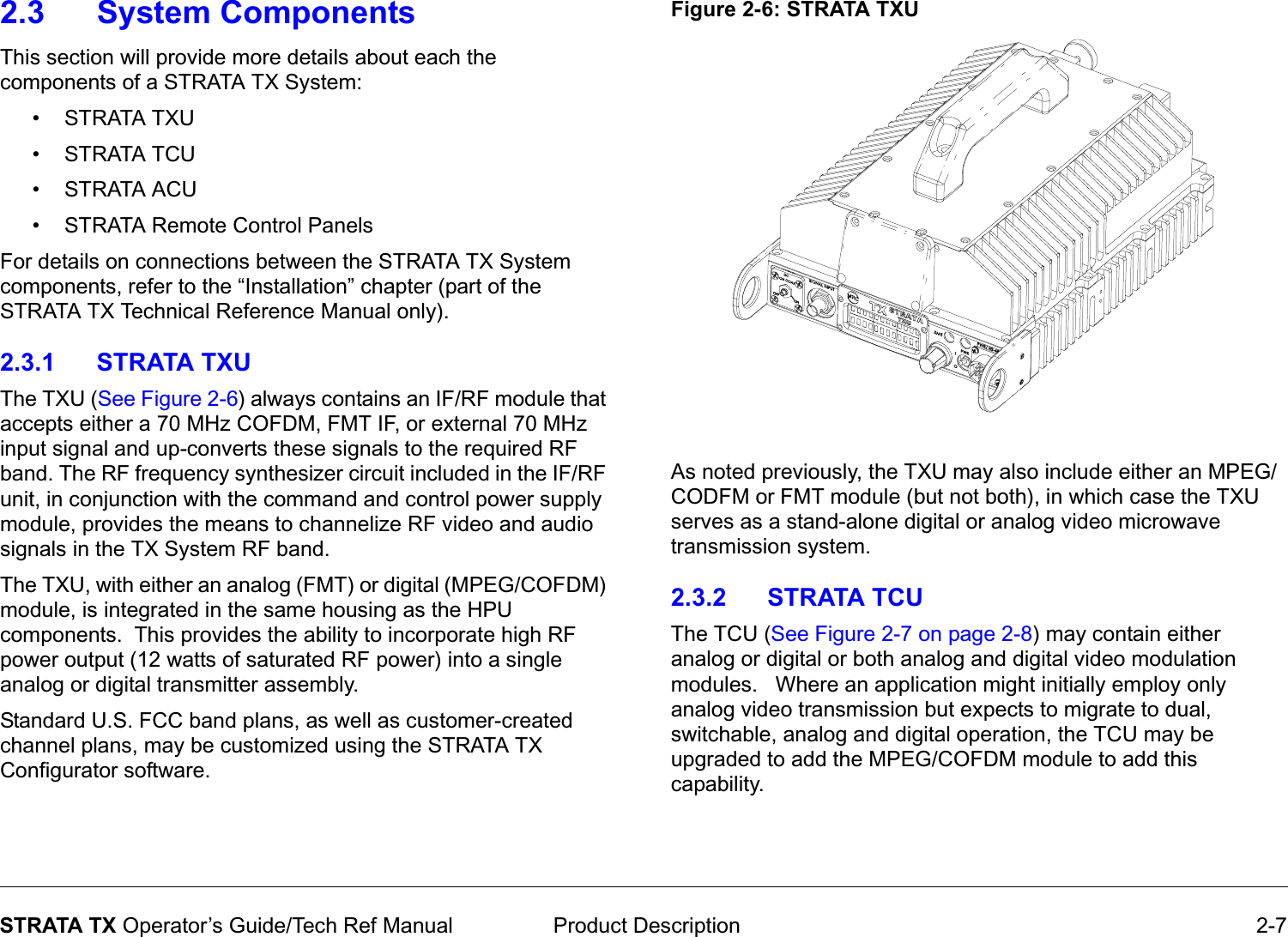  Product Description 2-7STRATA TX Operator’s Guide/Tech Ref Manual2.3 System ComponentsThis section will provide more details about each the components of a STRATA TX System:•STRATA TXU • STRATA TCU •STRATA ACU• STRATA Remote Control PanelsFor details on connections between the STRATA TX System components, refer to the “Installation” chapter (part of the STRATA TX Technical Reference Manual only).2.3.1 STRATA TXUThe TXU (See Figure 2-6) always contains an IF/RF module that accepts either a 70 MHz COFDM, FMT IF, or external 70 MHz input signal and up-converts these signals to the required RF band. The RF frequency synthesizer circuit included in the IF/RF unit, in conjunction with the command and control power supply module, provides the means to channelize RF video and audio signals in the TX System RF band.The TXU, with either an analog (FMT) or digital (MPEG/COFDM) module, is integrated in the same housing as the HPU components.  This provides the ability to incorporate high RF power output (12 watts of saturated RF power) into a single analog or digital transmitter assembly.Standard U.S. FCC band plans, as well as customer-created channel plans, may be customized using the STRATA TX Configurator software.Figure 2-6: STRATA TXUAs noted previously, the TXU may also include either an MPEG/CODFM or FMT module (but not both), in which case the TXU serves as a stand-alone digital or analog video microwave transmission system. 2.3.2 STRATA TCUThe TCU (See Figure 2-7 on page 2-8) may contain either analog or digital or both analog and digital video modulation modules.   Where an application might initially employ only analog video transmission but expects to migrate to dual, switchable, analog and digital operation, the TCU may be upgraded to add the MPEG/COFDM module to add this capability.