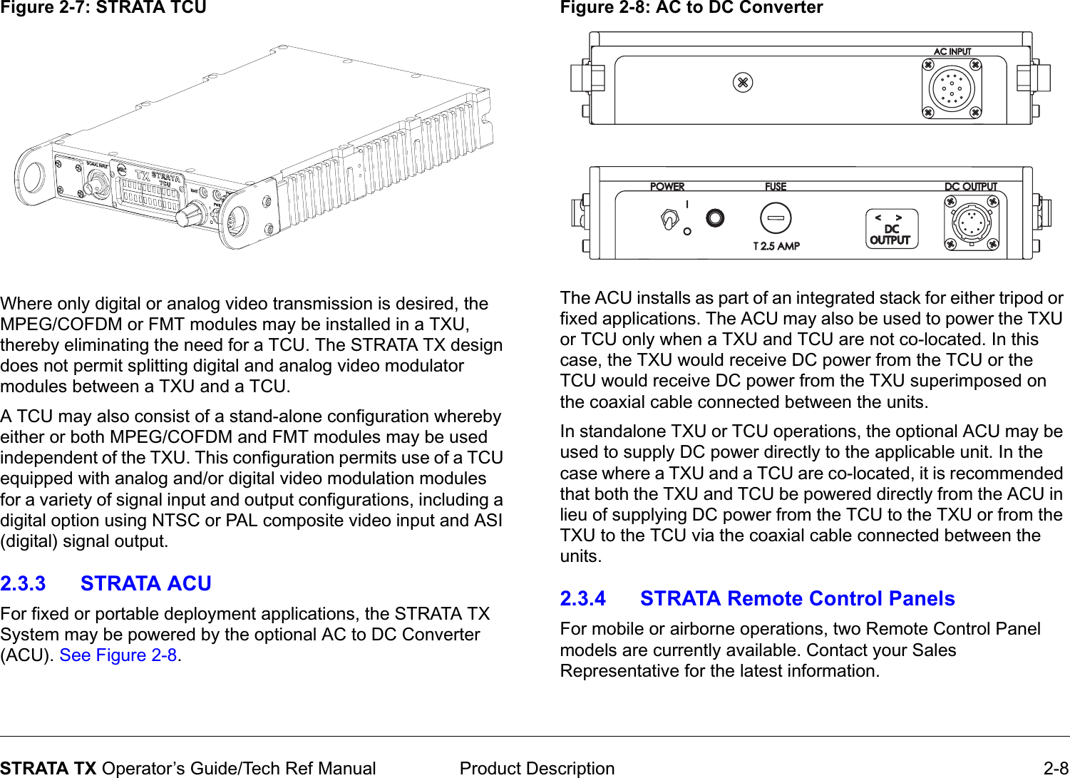  Product Description 2-8STRATA TX Operator’s Guide/Tech Ref ManualFigure 2-7: STRATA TCUWhere only digital or analog video transmission is desired, the MPEG/COFDM or FMT modules may be installed in a TXU, thereby eliminating the need for a TCU. The STRATA TX design does not permit splitting digital and analog video modulator modules between a TXU and a TCU. A TCU may also consist of a stand-alone configuration whereby either or both MPEG/COFDM and FMT modules may be used independent of the TXU. This configuration permits use of a TCU equipped with analog and/or digital video modulation modules for a variety of signal input and output configurations, including a digital option using NTSC or PAL composite video input and ASI (digital) signal output. 2.3.3 STRATA ACUFor fixed or portable deployment applications, the STRATA TX System may be powered by the optional AC to DC Converter (ACU). See Figure 2-8. Figure 2-8: AC to DC ConverterThe ACU installs as part of an integrated stack for either tripod or fixed applications. The ACU may also be used to power the TXU or TCU only when a TXU and TCU are not co-located. In this case, the TXU would receive DC power from the TCU or the TCU would receive DC power from the TXU superimposed on the coaxial cable connected between the units.In standalone TXU or TCU operations, the optional ACU may be used to supply DC power directly to the applicable unit. In the case where a TXU and a TCU are co-located, it is recommended that both the TXU and TCU be powered directly from the ACU in lieu of supplying DC power from the TCU to the TXU or from the TXU to the TCU via the coaxial cable connected between the units.2.3.4 STRATA Remote Control PanelsFor mobile or airborne operations, two Remote Control Panel models are currently available. Contact your Sales Representative for the latest information.OUTPUTOUTPUT&lt;  &gt;&lt;  &gt;DCDC