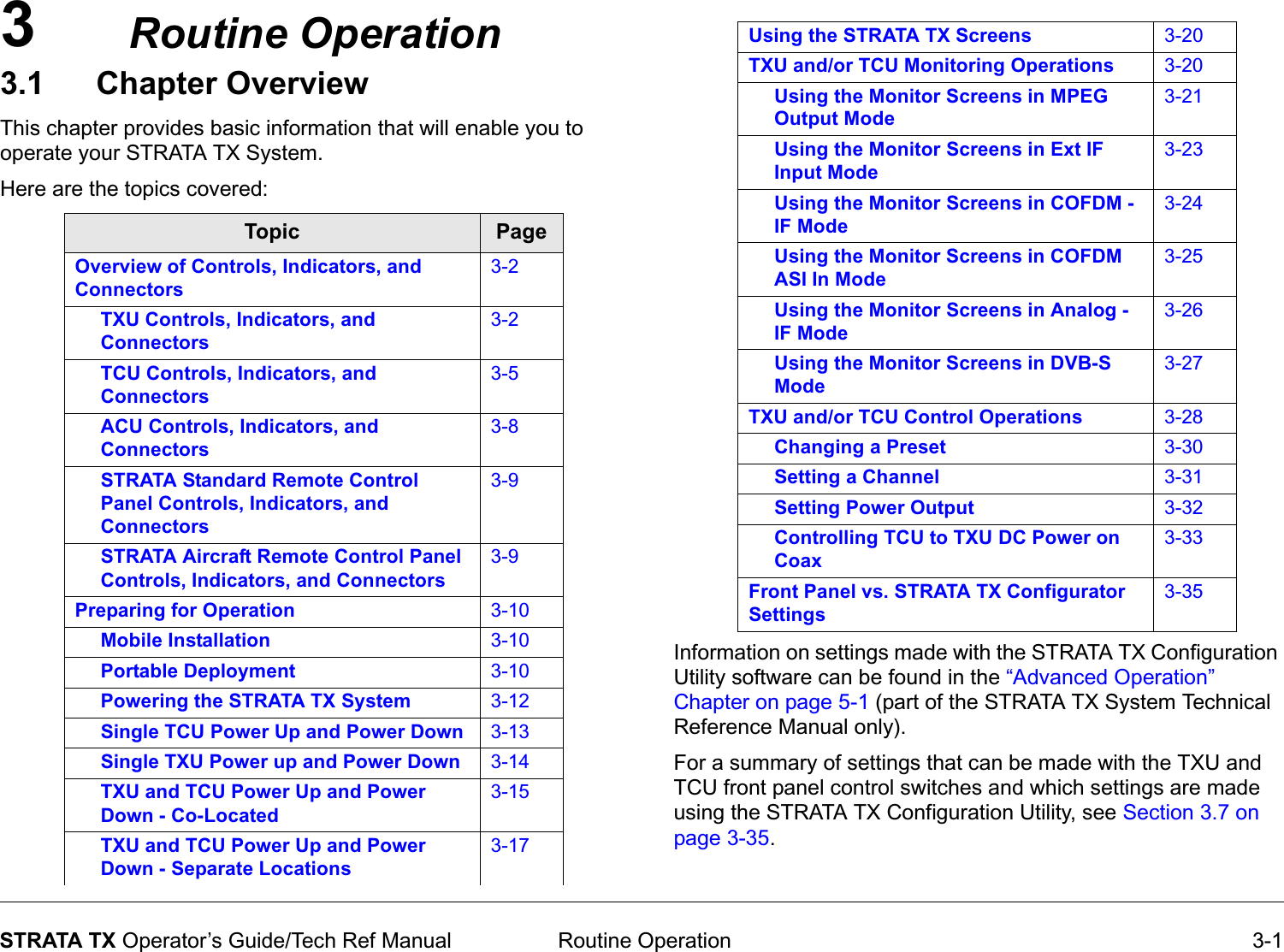 3 Routine Operation 3-1STRATA TX Operator’s Guide/Tech Ref ManualRoutine Operation3.1 Chapter OverviewThis chapter provides basic information that will enable you to operate your STRATA TX System. Here are the topics covered:  Topic PageOverview of Controls, Indicators, and Connectors3-2TXU Controls, Indicators, and Connectors3-2TCU Controls, Indicators, and Connectors3-5ACU Controls, Indicators, and Connectors3-8STRATA Standard Remote Control Panel Controls, Indicators, and Connectors3-9STRATA Aircraft Remote Control Panel Controls, Indicators, and Connectors3-9Preparing for Operation 3-10Mobile Installation 3-10Portable Deployment 3-10Powering the STRATA TX System 3-12Single TCU Power Up and Power Down 3-13Single TXU Power up and Power Down 3-14TXU and TCU Power Up and Power Down - Co-Located3-15TXU and TCU Power Up and Power Down - Separate Locations3-17Information on settings made with the STRATA TX Configuration Utility software can be found in the “Advanced Operation” Chapter on page 5-1 (part of the STRATA TX System Technical Reference Manual only). For a summary of settings that can be made with the TXU and TCU front panel control switches and which settings are made using the STRATA TX Configuration Utility, see Section 3.7 on page 3-35.Using the STRATA TX Screens 3-20TXU and/or TCU Monitoring Operations 3-20Using the Monitor Screens in MPEG Output Mode3-21Using the Monitor Screens in Ext IF Input Mode3-23Using the Monitor Screens in COFDM - IF Mode3-24Using the Monitor Screens in COFDM ASI In Mode3-25Using the Monitor Screens in Analog - IF Mode3-26Using the Monitor Screens in DVB-S Mode3-27TXU and/or TCU Control Operations 3-28Changing a Preset 3-30Setting a Channel 3-31Setting Power Output 3-32Controlling TCU to TXU DC Power on Coax3-33Front Panel vs. STRATA TX Configurator Settings3-35