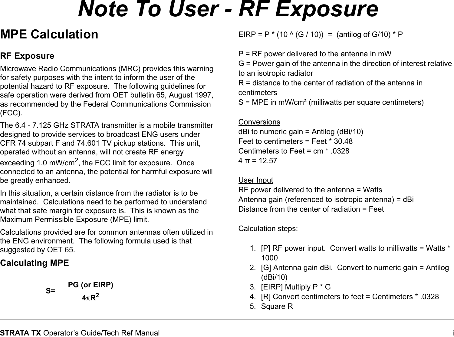  iSTRATA TX Operator’s Guide/Tech Ref ManualNote To User - RF ExposureMPE CalculationRF ExposureMicrowave Radio Communications (MRC) provides this warning for safety purposes with the intent to inform the user of the potential hazard to RF exposure.  The following guidelines for safe operation were derived from OET bulletin 65, August 1997, as recommended by the Federal Communications Commission (FCC).The 6.4 - 7.125 GHz STRATA transmitter is a mobile transmitter designed to provide services to broadcast ENG users under CFR 74 subpart F and 74.601 TV pickup stations.  This unit, operated without an antenna, will not create RF energy exceeding 1.0 mW/cm2, the FCC limit for exposure.  Once connected to an antenna, the potential for harmful exposure will be greatly enhanced.In this situation, a certain distance from the radiator is to be maintained.  Calculations need to be performed to understand what that safe margin for exposure is.  This is known as the Maximum Permissible Exposure (MPE) limit.Calculations provided are for common antennas often utilized in the ENG environment.  The following formula used is that suggested by OET 65.Calculating MPEEIRP = P * (10 ^ (G / 10))  =  (antilog of G/10) * PP = RF power delivered to the antenna in mWG = Power gain of the antenna in the direction of interest relative to an isotropic radiatorR = distance to the center of radiation of the antenna in centimetersS = MPE in mW/cm² (milliwatts per square centimeters)ConversionsdBi to numeric gain = Antilog (dBi/10)Feet to centimeters = Feet * 30.48Centimeters to Feet = cm * .03284 π = 12.57User InputRF power delivered to the antenna = WattsAntenna gain (referenced to isotropic antenna) = dBiDistance from the center of radiation = FeetCalculation steps:1. [P] RF power input.  Convert watts to milliwatts = Watts * 10002. [G] Antenna gain dBi.  Convert to numeric gain = Antilog (dBi/10)3. [EIRP] Multiply P * G 4. [R] Convert centimeters to feet = Centimeters * .03285. Square RPG (or EIRP)S= 4πR2