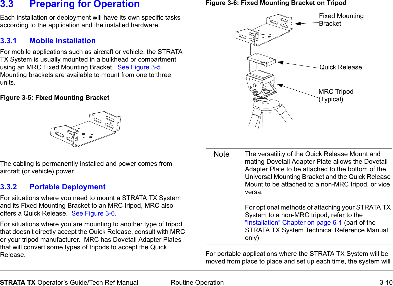  Routine Operation 3-10STRATA TX Operator’s Guide/Tech Ref Manual3.3 Preparing for OperationEach installation or deployment will have its own specific tasks according to the application and the installed hardware.  3.3.1 Mobile InstallationFor mobile applications such as aircraft or vehicle, the STRATA TX System is usually mounted in a bulkhead or compartment using an MRC Fixed Mounting Bracket.  See Figure 3-5.  Mounting brackets are available to mount from one to three units.  Figure 3-5: Fixed Mounting BracketThe cabling is permanently installed and power comes from aircraft (or vehicle) power.3.3.2 Portable DeploymentFor situations where you need to mount a STRATA TX System and its Fixed Mounting Bracket to an MRC tripod, MRC also offers a Quick Release.  See Figure 3-6.For situations where you are mounting to another type of tripod that doesn’t directly accept the Quick Release, consult with MRC or your tripod manufacturer.  MRC has Dovetail Adapter Plates that will convert some types of tripods to accept the Quick Release.Figure 3-6: Fixed Mounting Bracket on TripodNote The versatility of the Quick Release Mount and mating Dovetail Adapter Plate allows the Dovetail Adapter Plate to be attached to the bottom of the Universal Mounting Bracket and the Quick Release Mount to be attached to a non-MRC tripod, or vice versa.For optional methods of attaching your STRATA TX System to a non-MRC tripod, refer to the “Installation” Chapter on page 6-1 (part of the STRATA TX System Technical Reference Manual only) For portable applications where the STRATA TX System will be moved from place to place and set up each time, the system will Fixed Mounting BracketQuick ReleaseMRC Tripod (Typical)