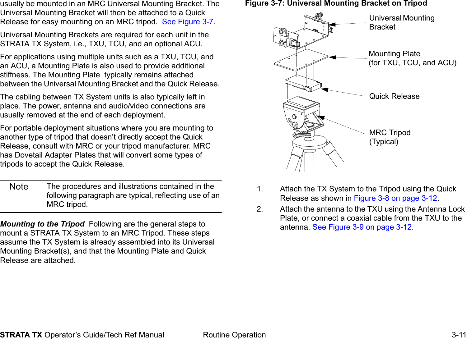  Routine Operation 3-11STRATA TX Operator’s Guide/Tech Ref Manualusually be mounted in an MRC Universal Mounting Bracket. The Universal Mounting Bracket will then be attached to a Quick Release for easy mounting on an MRC tripod.  See Figure 3-7. Universal Mounting Brackets are required for each unit in the STRATA TX System, i.e., TXU, TCU, and an optional ACU. For applications using multiple units such as a TXU, TCU, and an ACU, a Mounting Plate is also used to provide additional stiffness. The Mounting Plate  typically remains attached between the Universal Mounting Bracket and the Quick Release. The cabling between TX System units is also typically left in place. The power, antenna and audio/video connections are usually removed at the end of each deployment. For portable deployment situations where you are mounting to another type of tripod that doesn’t directly accept the Quick Release, consult with MRC or your tripod manufacturer. MRC has Dovetail Adapter Plates that will convert some types of tripods to accept the Quick Release.Note The procedures and illustrations contained in the following paragraph are typical, reflecting use of an MRC tripod.Mounting to the Tripod  Following are the general steps to mount a STRATA TX System to an MRC Tripod. These steps assume the TX System is already assembled into its Universal Mounting Bracket(s), and that the Mounting Plate and Quick Release are attached. Figure 3-7: Universal Mounting Bracket on Tripod 1. Attach the TX System to the Tripod using the Quick Release as shown in Figure 3-8 on page 3-12. 2. Attach the antenna to the TXU using the Antenna Lock Plate, or connect a coaxial cable from the TXU to the antenna. See Figure 3-9 on page 3-12. Universal Mounting BracketMounting Plate(for TXU, TCU, and ACU)Quick ReleaseMRC Tripod(Typical)