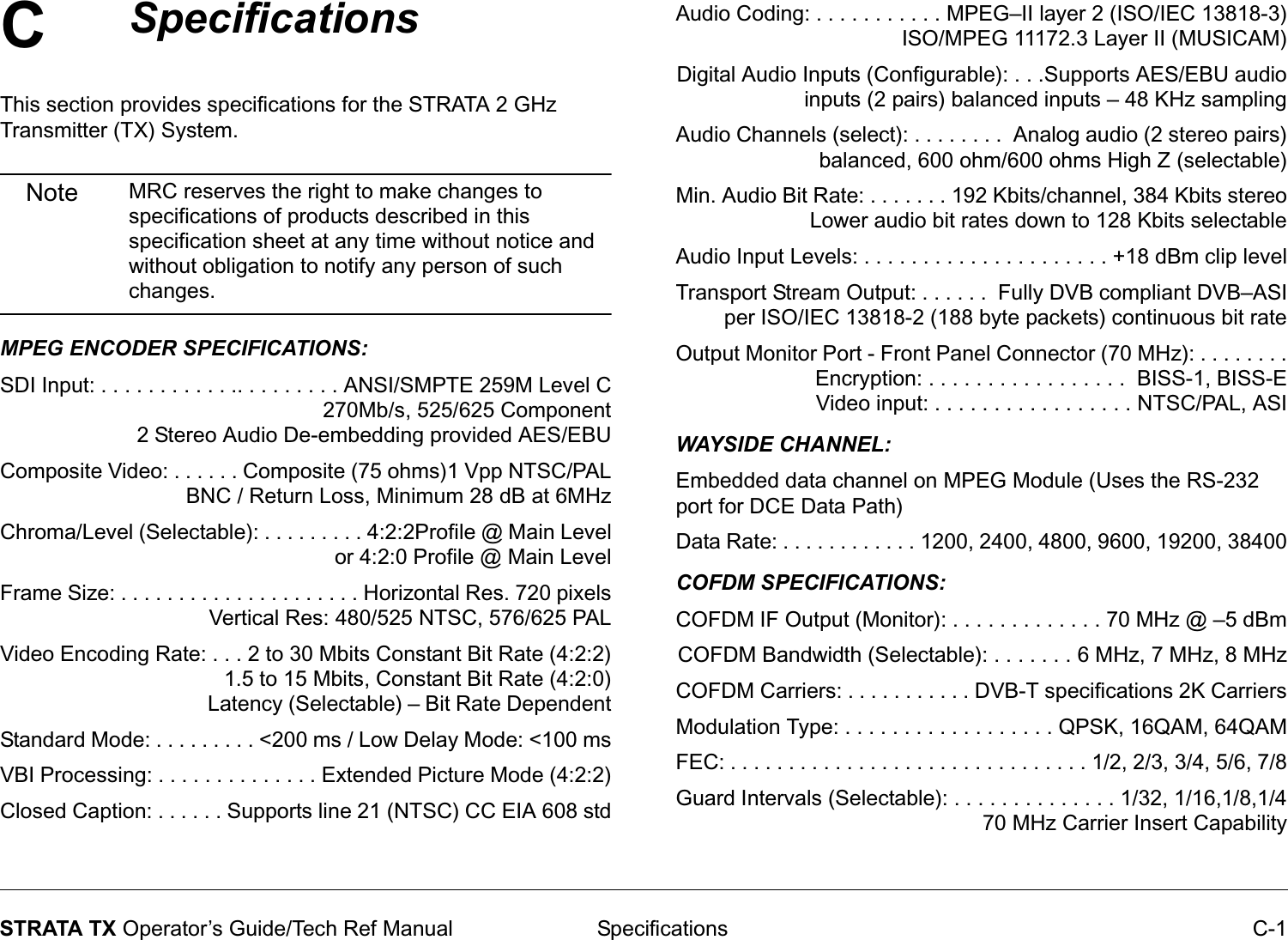C Specifications C-1STRATA TX Operator’s Guide/Tech Ref ManualSpecifications This section provides specifications for the STRATA 2 GHz Transmitter (TX) System.Note MRC reserves the right to make changes to specifications of products described in this specification sheet at any time without notice and without obligation to notify any person of such changes.MPEG ENCODER SPECIFICATIONS:SDI Input: . . . . . . . . . . . .. . . . . . . . . ANSI/SMPTE 259M Level C270Mb/s, 525/625 Component2 Stereo Audio De-embedding provided AES/EBUComposite Video: . . . . . . Composite (75 ohms)1 Vpp NTSC/PALBNC / Return Loss, Minimum 28 dB at 6MHzChroma/Level (Selectable): . . . . . . . . . 4:2:2Profile @ Main Level or 4:2:0 Profile @ Main LevelFrame Size: . . . . . . . . . . . . . . . . . . . . . Horizontal Res. 720 pixelsVertical Res: 480/525 NTSC, 576/625 PALVideo Encoding Rate: . . . 2 to 30 Mbits Constant Bit Rate (4:2:2)                                      1.5 to 15 Mbits, Constant Bit Rate (4:2:0)                                      Latency (Selectable) – Bit Rate DependentStandard Mode: . . . . . . . . . &lt;200 ms / Low Delay Mode: &lt;100 msVBI Processing: . . . . . . . . . . . . . . Extended Picture Mode (4:2:2)Closed Caption: . . . . . . Supports line 21 (NTSC) CC EIA 608 stdAudio Coding: . . . . . . . . . . . MPEG–II layer 2 (ISO/IEC 13818-3)ISO/MPEG 11172.3 Layer II (MUSICAM)Digital Audio Inputs (Configurable): . . .Supports AES/EBU audioinputs (2 pairs) balanced inputs – 48 KHz samplingAudio Channels (select): . . . . . . . .  Analog audio (2 stereo pairs)balanced, 600 ohm/600 ohms High Z (selectable)Min. Audio Bit Rate: . . . . . . . 192 Kbits/channel, 384 Kbits stereo Lower audio bit rates down to 128 Kbits selectableAudio Input Levels: . . . . . . . . . . . . . . . . . . . . . +18 dBm clip levelTransport Stream Output: . . . . . .  Fully DVB compliant DVB–ASI per ISO/IEC 13818-2 (188 byte packets) continuous bit rateOutput Monitor Port - Front Panel Connector (70 MHz): . . . . . . . .Encryption: . . . . . . . . . . . . . . . . .  BISS-1, BISS-EVideo input: . . . . . . . . . . . . . . . . . NTSC/PAL, ASIWAYSIDE CHANNEL:Embedded data channel on MPEG Module (Uses the RS-232 port for DCE Data Path)Data Rate: . . . . . . . . . . . . 1200, 2400, 4800, 9600, 19200, 38400COFDM SPECIFICATIONS:COFDM IF Output (Monitor): . . . . . . . . . . . . . 70 MHz @ –5 dBmCOFDM Bandwidth (Selectable): . . . . . . . 6 MHz, 7 MHz, 8 MHzCOFDM Carriers: . . . . . . . . . . . DVB-T specifications 2K CarriersModulation Type: . . . . . . . . . . . . . . . . . . QPSK, 16QAM, 64QAMFEC: . . . . . . . . . . . . . . . . . . . . . . . . . . . . . . . 1/2, 2/3, 3/4, 5/6, 7/8Guard Intervals (Selectable): . . . . . . . . . . . . . . 1/32, 1/16,1/8,1/470 MHz Carrier Insert Capability