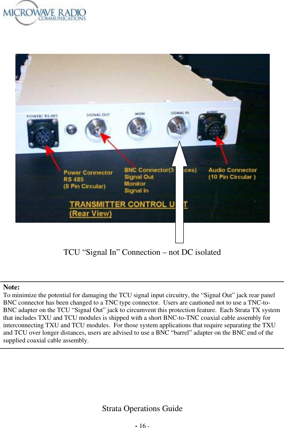  Strata Operations Guide  - 16 -        TCU “Signal In” Connection – not DC isolated    Note: To minimize the potential for damaging the TCU signal input circuitry, the “Signal Out” jack rear panel BNC connector has been changed to a TNC type connector.  Users are cautioned not to use a TNC-to-BNC adapter on the TCU “Signal Out” jack to circumvent this protection feature.  Each Strata TX system that includes TXU and TCU modules is shipped with a short BNC-to-TNC coaxial cable assembly for interconnecting TXU and TCU modules.  For those system applications that require separating the TXU and TCU over longer distances, users are advised to use a BNC “barrel” adapter on the BNC end of the supplied coaxial cable assembly.   