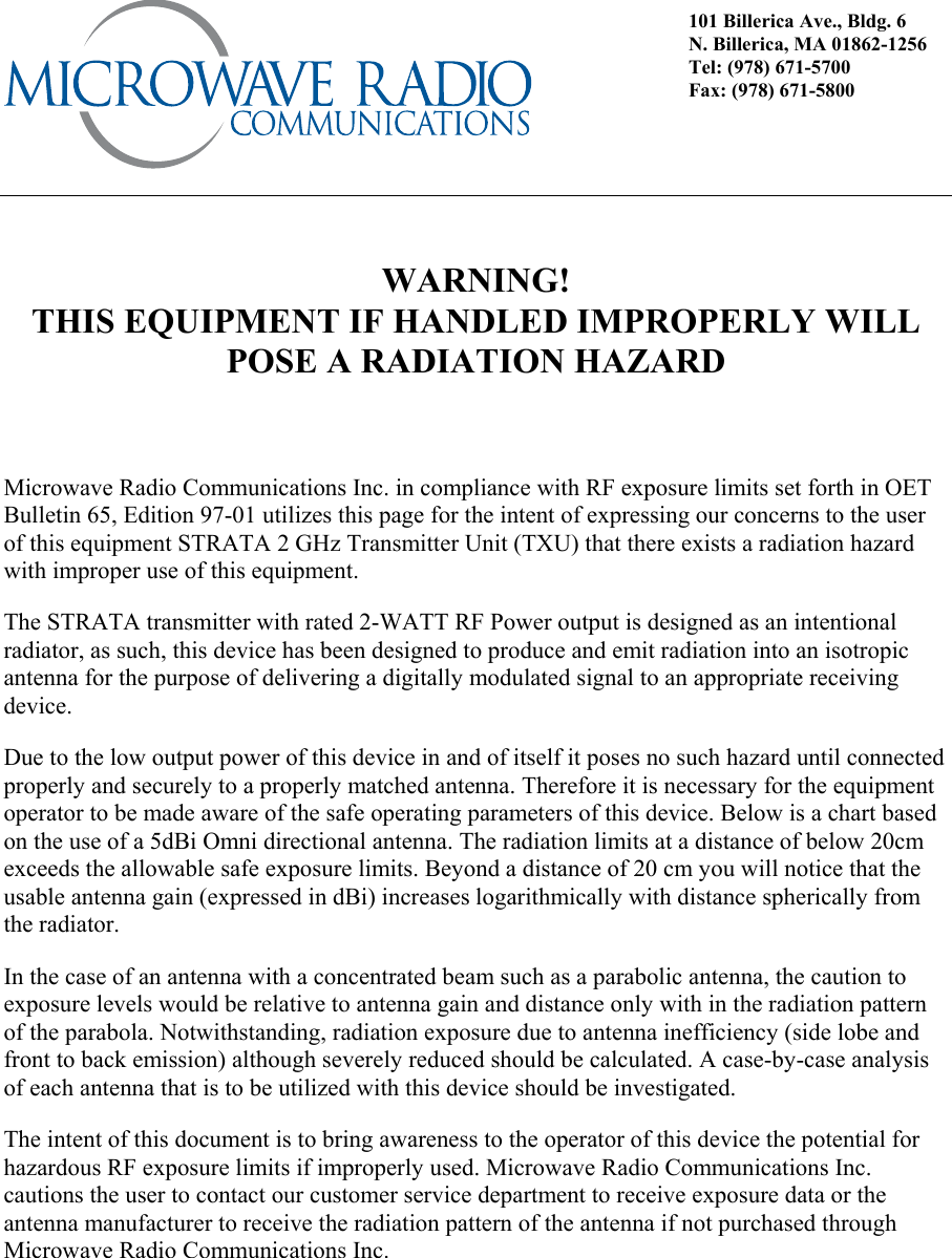       WARNING! THIS EQUIPMENT IF HANDLED IMPROPERLY WILL POSE A RADIATION HAZARD       Microwave Radio Communications Inc. in compliance with RF exposure limits set forth in OET Bulletin 65, Edition 97-01 utilizes this page for the intent of expressing our concerns to the user of this equipment STRATA 2 GHz Transmitter Unit (TXU) that there exists a radiation hazard with improper use of this equipment. The STRATA transmitter with rated 2-WATT RF Power output is designed as an intentional radiator, as such, this device has been designed to produce and emit radiation into an isotropic antenna for the purpose of delivering a digitally modulated signal to an appropriate receiving device. Due to the low output power of this device in and of itself it poses no such hazard until connected properly and securely to a properly matched antenna. Therefore it is necessary for the equipment operator to be made aware of the safe operating parameters of this device. Below is a chart based on the use of a 5dBi Omni directional antenna. The radiation limits at a distance of below 20cm exceeds the allowable safe exposure limits. Beyond a distance of 20 cm you will notice that the usable antenna gain (expressed in dBi) increases logarithmically with distance spherically from the radiator. In the case of an antenna with a concentrated beam such as a parabolic antenna, the caution to exposure levels would be relative to antenna gain and distance only with in the radiation pattern of the parabola. Notwithstanding, radiation exposure due to antenna inefficiency (side lobe and front to back emission) although severely reduced should be calculated. A case-by-case analysis of each antenna that is to be utilized with this device should be investigated. The intent of this document is to bring awareness to the operator of this device the potential for hazardous RF exposure limits if improperly used. Microwave Radio Communications Inc. cautions the user to contact our customer service department to receive exposure data or the antenna manufacturer to receive the radiation pattern of the antenna if not purchased through Microwave Radio Communications Inc.       101 Billerica Ave., Bldg. 6 N. Billerica, MA 01862-1256 Tel: (978) 671-5700 Fax: (978) 671-5800 