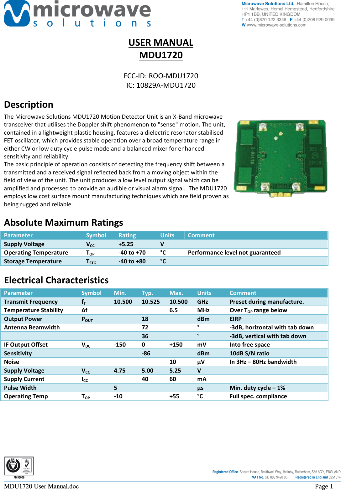     MDU1720 User Manual.doc    Page 1  USER MANUAL MDU1720  FCC-ID: ROO-MDU1720 IC: 10829A-MDU1720 Description The Microwave Solutions MDU1720 Motion Detector Unit is an X-Band microwave transceiver that utilises the Doppler shift phenomenon to &quot;sense&quot; motion. The unit, contained in a lightweight plastic housing, features a dielectric resonator stabilised FET oscillator, which provides stable operation over a broad temperature range in either CW or low duty cycle pulse mode and a balanced mixer for enhanced sensitivity and reliability. The basic principle of operation consists of detecting the frequency shift between a transmitted and a received signal reflected back from a moving object within the field of view of the unit. The unit produces a low level output signal which can be amplified and processed to provide an audible or visual alarm signal.  The MDU1720 employs low cost surface mount manufacturing techniques which are field proven as being rugged and reliable. Absolute Maximum Ratings Parameter Symbol Rating Units Comment Supply Voltage VCC +5.25 V  Operating Temperature TOP -40 to +70 °C Performance level not guaranteed Storage Temperature TSTG -40 to +80 °C  Electrical Characteristics Parameter Symbol Min. Typ. Max. Units Comment Transmit Frequency fT 10.500 10.525 10.500 GHz Preset during manufacture. Temperature Stability ∆f   6.5 MHz Over TOP range below Output Power POUT  18  dBm EIRP Antenna Beamwidth   72  ° -3dB, horizontal with tab down    36  ° -3dB, vertical with tab down IF Output Offset VDC -150 0 +150 mV Into free space Sensitivity   -86  dBm 10dB S/N ratio Noise    10 µV In 3Hz – 80Hz bandwidth Supply Voltage VCC 4.75 5.00 5.25 V  Supply Current ICC  40 60 mA  Pulse Width  5   µs Min. duty cycle – 1% Operating Temp TOP -10  +55 °C Full spec. compliance 