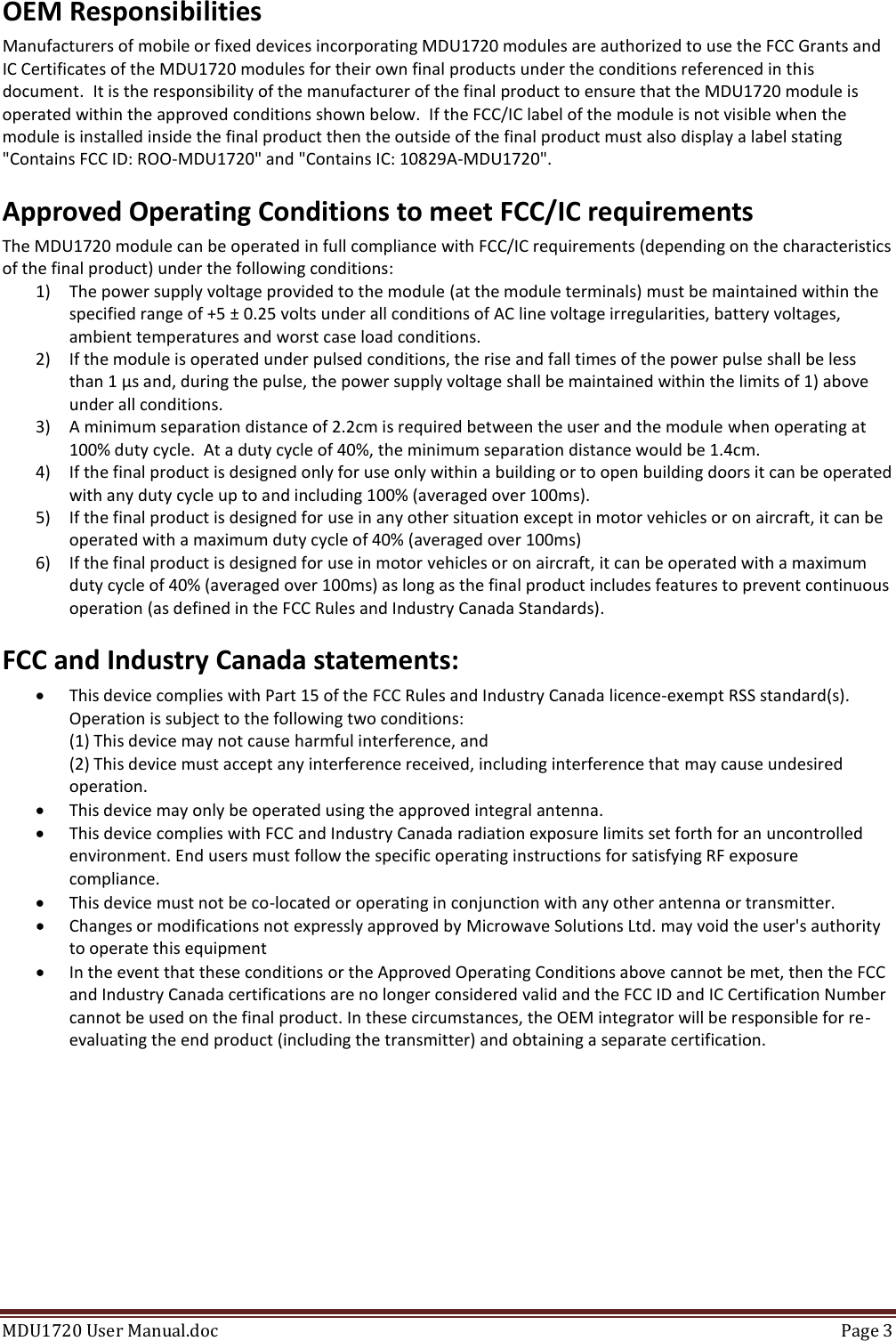 MDU1720 User Manual.doc  Page 3  OEM Responsibilities Manufacturers of mobile or fixed devices incorporating MDU1720 modules are authorized to use the FCC Grants and IC Certificates of the MDU1720 modules for their own final products under the conditions referenced in this document.  It is the responsibility of the manufacturer of the final product to ensure that the MDU1720 module is operated within the approved conditions shown below.  If the FCC/IC label of the module is not visible when the module is installed inside the final product then the outside of the final product must also display a label stating &quot;Contains FCC ID: ROO-MDU1720&quot; and &quot;Contains IC: 10829A-MDU1720&quot;. Approved Operating Conditions to meet FCC/IC requirements The MDU1720 module can be operated in full compliance with FCC/IC requirements (depending on the characteristics of the final product) under the following conditions: 1) The power supply voltage provided to the module (at the module terminals) must be maintained within the specified range of +5 ± 0.25 volts under all conditions of AC line voltage irregularities, battery voltages, ambient temperatures and worst case load conditions. 2) If the module is operated under pulsed conditions, the rise and fall times of the power pulse shall be less than 1 µs and, during the pulse, the power supply voltage shall be maintained within the limits of 1) above under all conditions.  3) A minimum separation distance of 2.2cm is required between the user and the module when operating at 100% duty cycle.  At a duty cycle of 40%, the minimum separation distance would be 1.4cm. 4) If the final product is designed only for use only within a building or to open building doors it can be operated with any duty cycle up to and including 100% (averaged over 100ms). 5) If the final product is designed for use in any other situation except in motor vehicles or on aircraft, it can be operated with a maximum duty cycle of 40% (averaged over 100ms) 6) If the final product is designed for use in motor vehicles or on aircraft, it can be operated with a maximum duty cycle of 40% (averaged over 100ms) as long as the final product includes features to prevent continuous operation (as defined in the FCC Rules and Industry Canada Standards). FCC and Industry Canada statements:  This device complies with Part 15 of the FCC Rules and Industry Canada licence-exempt RSS standard(s). Operation is subject to the following two conditions: (1) This device may not cause harmful interference, and (2) This device must accept any interference received, including interference that may cause undesired operation.  This device may only be operated using the approved integral antenna.  This device complies with FCC and Industry Canada radiation exposure limits set forth for an uncontrolled environment. End users must follow the specific operating instructions for satisfying RF exposure compliance.  This device must not be co-located or operating in conjunction with any other antenna or transmitter.  Changes or modifications not expressly approved by Microwave Solutions Ltd. may void the user&apos;s authority to operate this equipment  In the event that these conditions or the Approved Operating Conditions above cannot be met, then the FCC and Industry Canada certifications are no longer considered valid and the FCC ID and IC Certification Number cannot be used on the final product. In these circumstances, the OEM integrator will be responsible for re-evaluating the end product (including the transmitter) and obtaining a separate certification. 
