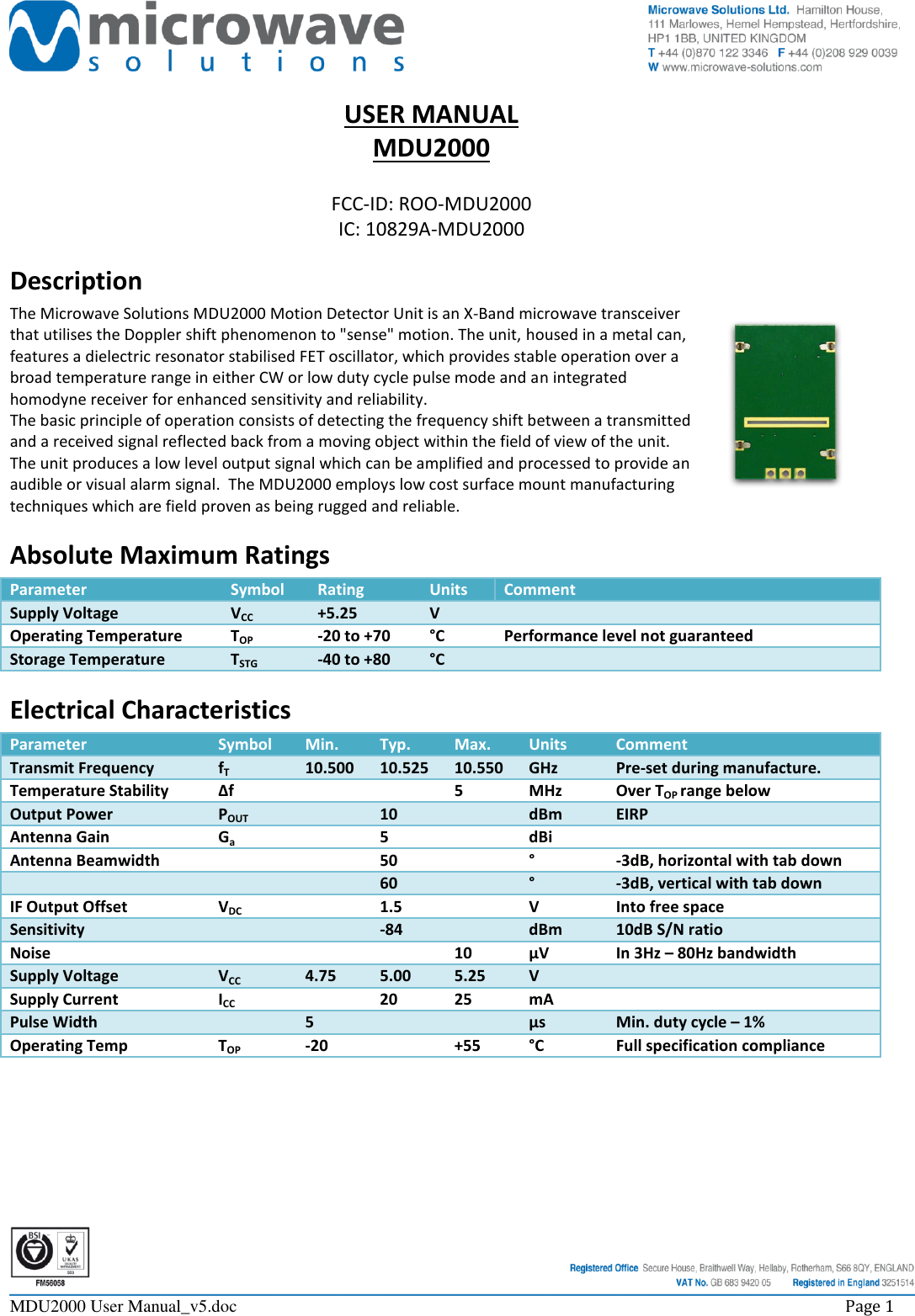     MDU2000 User Manual_v5.doc    Page 1  USER MANUAL MDU2000  FCC-ID: ROO-MDU2000 IC: 10829A-MDU2000 Description The Microwave Solutions MDU2000 Motion Detector Unit is an X-Band microwave transceiver that utilises the Doppler shift phenomenon to &quot;sense&quot; motion. The unit, housed in a metal can, features a dielectric resonator stabilised FET oscillator, which provides stable operation over a broad temperature range in either CW or low duty cycle pulse mode and an integrated homodyne receiver for enhanced sensitivity and reliability. The basic principle of operation consists of detecting the frequency shift between a transmitted and a received signal reflected back from a moving object within the field of view of the unit. The unit produces a low level output signal which can be amplified and processed to provide an audible or visual alarm signal.  The MDU2000 employs low cost surface mount manufacturing techniques which are field proven as being rugged and reliable. Absolute Maximum Ratings Parameter Symbol Rating Units Comment Supply Voltage VCC +5.25 V  Operating Temperature TOP -20 to +70 °C Performance level not guaranteed Storage Temperature TSTG -40 to +80 °C  Electrical Characteristics Parameter Symbol Min. Typ. Max. Units Comment Transmit Frequency fT 10.500 10.525 10.550 GHz Pre-set during manufacture. Temperature Stability ∆f   5 MHz Over TOP range below Output Power POUT  10  dBm EIRP Antenna Gain Ga  5  dBi  Antenna Beamwidth   50  ° -3dB, horizontal with tab down    60  ° -3dB, vertical with tab down IF Output Offset VDC  1.5  V Into free space Sensitivity   -84  dBm 10dB S/N ratio Noise    10 µV In 3Hz – 80Hz bandwidth Supply Voltage VCC 4.75 5.00 5.25 V  Supply Current ICC  20 25 mA  Pulse Width  5   µs Min. duty cycle – 1% Operating Temp TOP -20  +55 °C Full specification compliance 