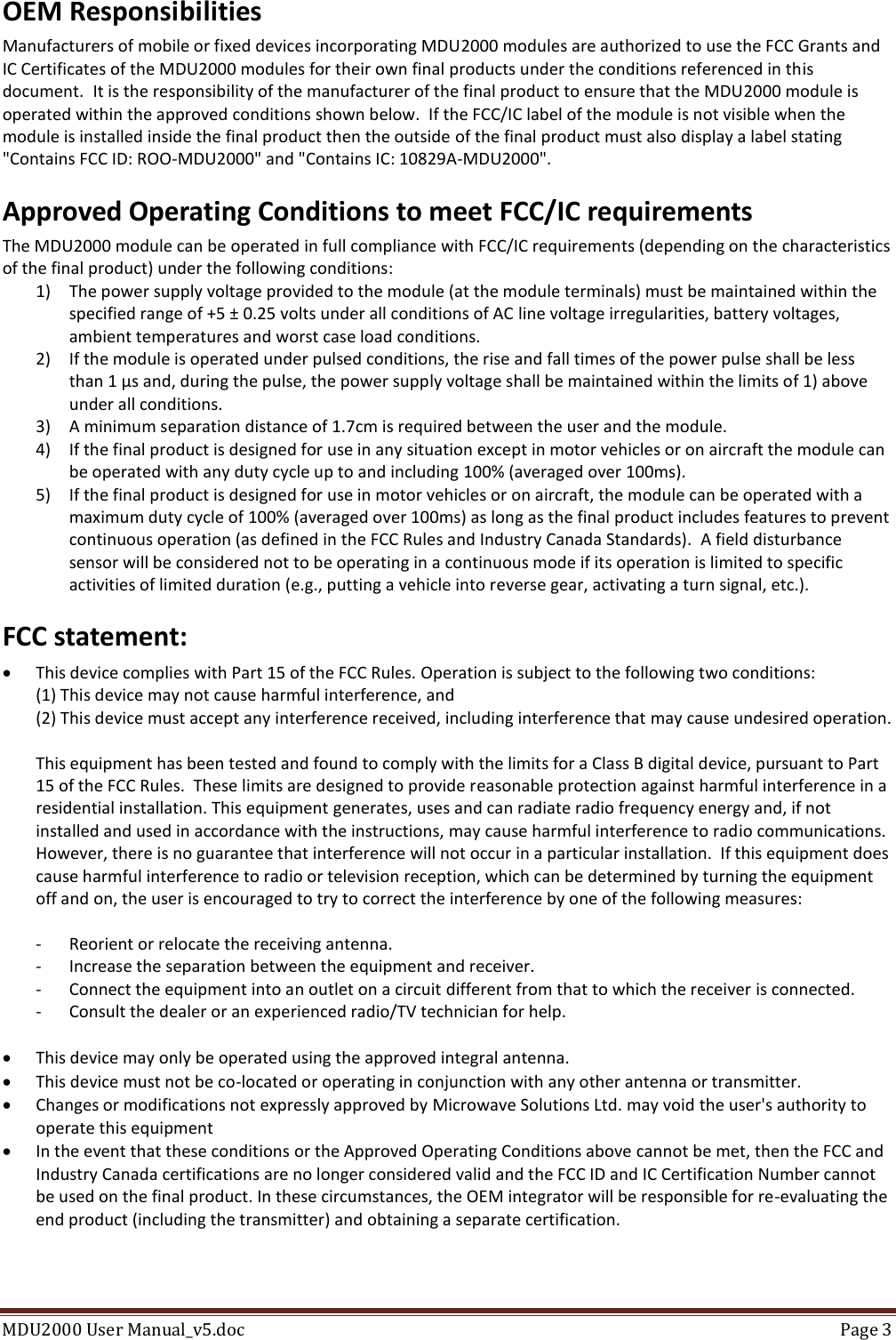MDU2000 User Manual_v5.doc  Page 3  OEM Responsibilities Manufacturers of mobile or fixed devices incorporating MDU2000 modules are authorized to use the FCC Grants and IC Certificates of the MDU2000 modules for their own final products under the conditions referenced in this document.  It is the responsibility of the manufacturer of the final product to ensure that the MDU2000 module is operated within the approved conditions shown below.  If the FCC/IC label of the module is not visible when the module is installed inside the final product then the outside of the final product must also display a label stating &quot;Contains FCC ID: ROO-MDU2000&quot; and &quot;Contains IC: 10829A-MDU2000&quot;. Approved Operating Conditions to meet FCC/IC requirements The MDU2000 module can be operated in full compliance with FCC/IC requirements (depending on the characteristics of the final product) under the following conditions: 1) The power supply voltage provided to the module (at the module terminals) must be maintained within the specified range of +5 ± 0.25 volts under all conditions of AC line voltage irregularities, battery voltages, ambient temperatures and worst case load conditions. 2) If the module is operated under pulsed conditions, the rise and fall times of the power pulse shall be less than 1 µs and, during the pulse, the power supply voltage shall be maintained within the limits of 1) above under all conditions.  3) A minimum separation distance of 1.7cm is required between the user and the module. 4) If the final product is designed for use in any situation except in motor vehicles or on aircraft the module can be operated with any duty cycle up to and including 100% (averaged over 100ms). 5) If the final product is designed for use in motor vehicles or on aircraft, the module can be operated with a maximum duty cycle of 100% (averaged over 100ms) as long as the final product includes features to prevent continuous operation (as defined in the FCC Rules and Industry Canada Standards).  A field disturbance sensor will be considered not to be operating in a continuous mode if its operation is limited to specific activities of limited duration (e.g., putting a vehicle into reverse gear, activating a turn signal, etc.). FCC statement:  This device complies with Part 15 of the FCC Rules. Operation is subject to the following two conditions: (1) This device may not cause harmful interference, and (2) This device must accept any interference received, including interference that may cause undesired operation.  This equipment has been tested and found to comply with the limits for a Class B digital device, pursuant to Part 15 of the FCC Rules.  These limits are designed to provide reasonable protection against harmful interference in a residential installation. This equipment generates, uses and can radiate radio frequency energy and, if not installed and used in accordance with the instructions, may cause harmful interference to radio communications.  However, there is no guarantee that interference will not occur in a particular installation.  If this equipment does cause harmful interference to radio or television reception, which can be determined by turning the equipment off and on, the user is encouraged to try to correct the interference by one of the following measures:  -  Reorient or relocate the receiving antenna. -  Increase the separation between the equipment and receiver. -  Connect the equipment into an outlet on a circuit different from that to which the receiver is connected. -  Consult the dealer or an experienced radio/TV technician for help.   This device may only be operated using the approved integral antenna.  This device must not be co-located or operating in conjunction with any other antenna or transmitter.  Changes or modifications not expressly approved by Microwave Solutions Ltd. may void the user&apos;s authority to operate this equipment  In the event that these conditions or the Approved Operating Conditions above cannot be met, then the FCC and Industry Canada certifications are no longer considered valid and the FCC ID and IC Certification Number cannot be used on the final product. In these circumstances, the OEM integrator will be responsible for re-evaluating the end product (including the transmitter) and obtaining a separate certification. 