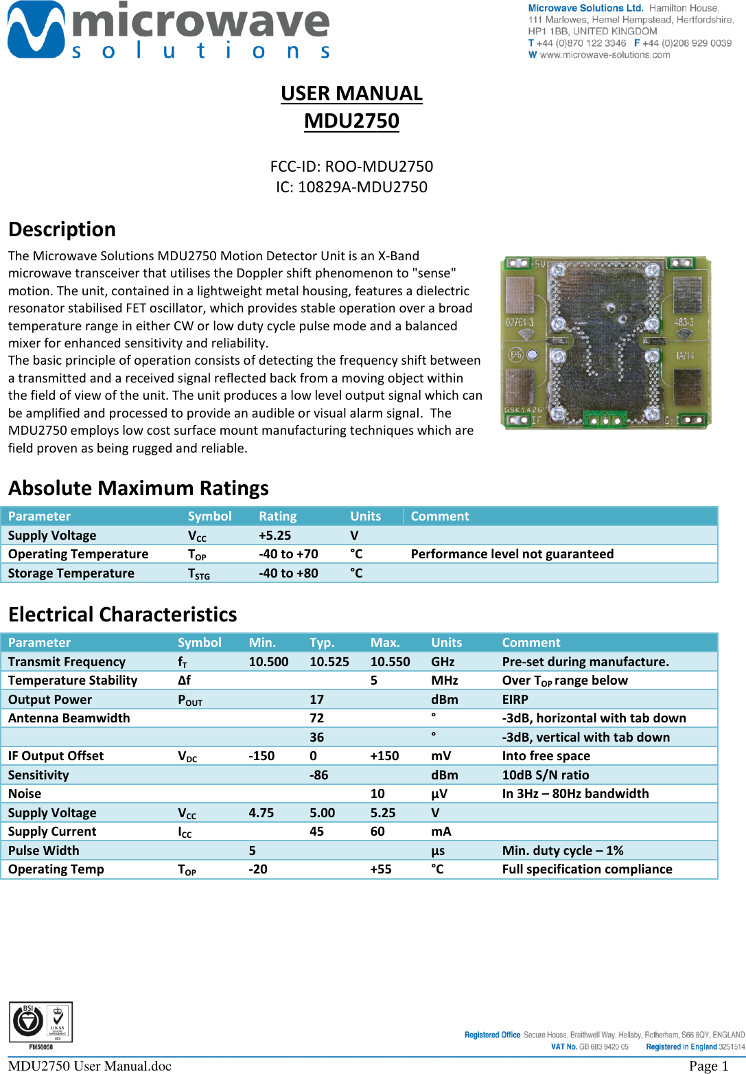     MDU2750 User Manual.doc    Page 1  USER MANUAL MDU2750  FCC-ID: ROO-MDU2750 IC: 10829A-MDU2750 Description The Microwave Solutions MDU2750 Motion Detector Unit is an X-Band microwave transceiver that utilises the Doppler shift phenomenon to &quot;sense&quot; motion. The unit, contained in a lightweight metal housing, features a dielectric resonator stabilised FET oscillator, which provides stable operation over a broad temperature range in either CW or low duty cycle pulse mode and a balanced mixer for enhanced sensitivity and reliability. The basic principle of operation consists of detecting the frequency shift between a transmitted and a received signal reflected back from a moving object within the field of view of the unit. The unit produces a low level output signal which can be amplified and processed to provide an audible or visual alarm signal.  The MDU2750 employs low cost surface mount manufacturing techniques which are field proven as being rugged and reliable. Absolute Maximum Ratings Parameter Symbol Rating Units Comment Supply Voltage VCC +5.25 V  Operating Temperature TOP -40 to +70 °C Performance level not guaranteed Storage Temperature TSTG -40 to +80 °C  Electrical Characteristics Parameter Symbol Min. Typ. Max. Units Comment Transmit Frequency fT 10.500 10.525 10.550 GHz Pre-set during manufacture. Temperature Stability ∆f   5 MHz Over TOP range below Output Power POUT  17  dBm EIRP Antenna Beamwidth   72  ° -3dB, horizontal with tab down    36  ° -3dB, vertical with tab down IF Output Offset VDC -150 0 +150 mV Into free space Sensitivity   -86  dBm 10dB S/N ratio Noise    10 µV In 3Hz – 80Hz bandwidth Supply Voltage VCC 4.75 5.00 5.25 V  Supply Current ICC  45 60 mA  Pulse Width  5   µs Min. duty cycle – 1% Operating Temp TOP -20  +55 °C Full specification compliance 