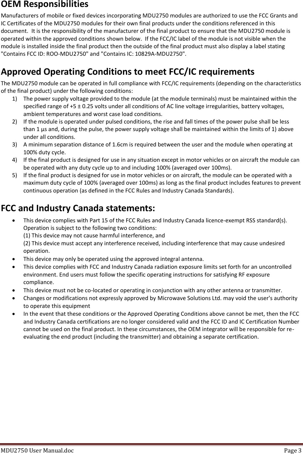 MDU2750 User Manual.doc  Page 3  OEM Responsibilities Manufacturers of mobile or fixed devices incorporating MDU2750 modules are authorized to use the FCC Grants and IC Certificates of the MDU2750 modules for their own final products under the conditions referenced in this document.  It is the responsibility of the manufacturer of the final product to ensure that the MDU2750 module is operated within the approved conditions shown below.  If the FCC/IC label of the module is not visible when the module is installed inside the final product then the outside of the final product must also display a label stating &quot;Contains FCC ID: ROO-MDU2750&quot; and &quot;Contains IC: 10829A-MDU2750&quot;. Approved Operating Conditions to meet FCC/IC requirements The MDU2750 module can be operated in full compliance with FCC/IC requirements (depending on the characteristics of the final product) under the following conditions: 1) The power supply voltage provided to the module (at the module terminals) must be maintained within the specified range of +5 ± 0.25 volts under all conditions of AC line voltage irregularities, battery voltages, ambient temperatures and worst case load conditions. 2) If the module is operated under pulsed conditions, the rise and fall times of the power pulse shall be less than 1 µs and, during the pulse, the power supply voltage shall be maintained within the limits of 1) above under all conditions.  3) A minimum separation distance of 1.6cm is required between the user and the module when operating at 100% duty cycle.  4) If the final product is designed for use in any situation except in motor vehicles or on aircraft the module can be operated with any duty cycle up to and including 100% (averaged over 100ms). 5) If the final product is designed for use in motor vehicles or on aircraft, the module can be operated with a maximum duty cycle of 100% (averaged over 100ms) as long as the final product includes features to prevent continuous operation (as defined in the FCC Rules and Industry Canada Standards). FCC and Industry Canada statements:  This device complies with Part 15 of the FCC Rules and Industry Canada licence-exempt RSS standard(s). Operation is subject to the following two conditions: (1) This device may not cause harmful interference, and (2) This device must accept any interference received, including interference that may cause undesired operation.  This device may only be operated using the approved integral antenna.  This device complies with FCC and Industry Canada radiation exposure limits set forth for an uncontrolled environment. End users must follow the specific operating instructions for satisfying RF exposure compliance.  This device must not be co-located or operating in conjunction with any other antenna or transmitter.  Changes or modifications not expressly approved by Microwave Solutions Ltd. may void the user&apos;s authority to operate this equipment  In the event that these conditions or the Approved Operating Conditions above cannot be met, then the FCC and Industry Canada certifications are no longer considered valid and the FCC ID and IC Certification Number cannot be used on the final product. In these circumstances, the OEM integrator will be responsible for re-evaluating the end product (including the transmitter) and obtaining a separate certification. 