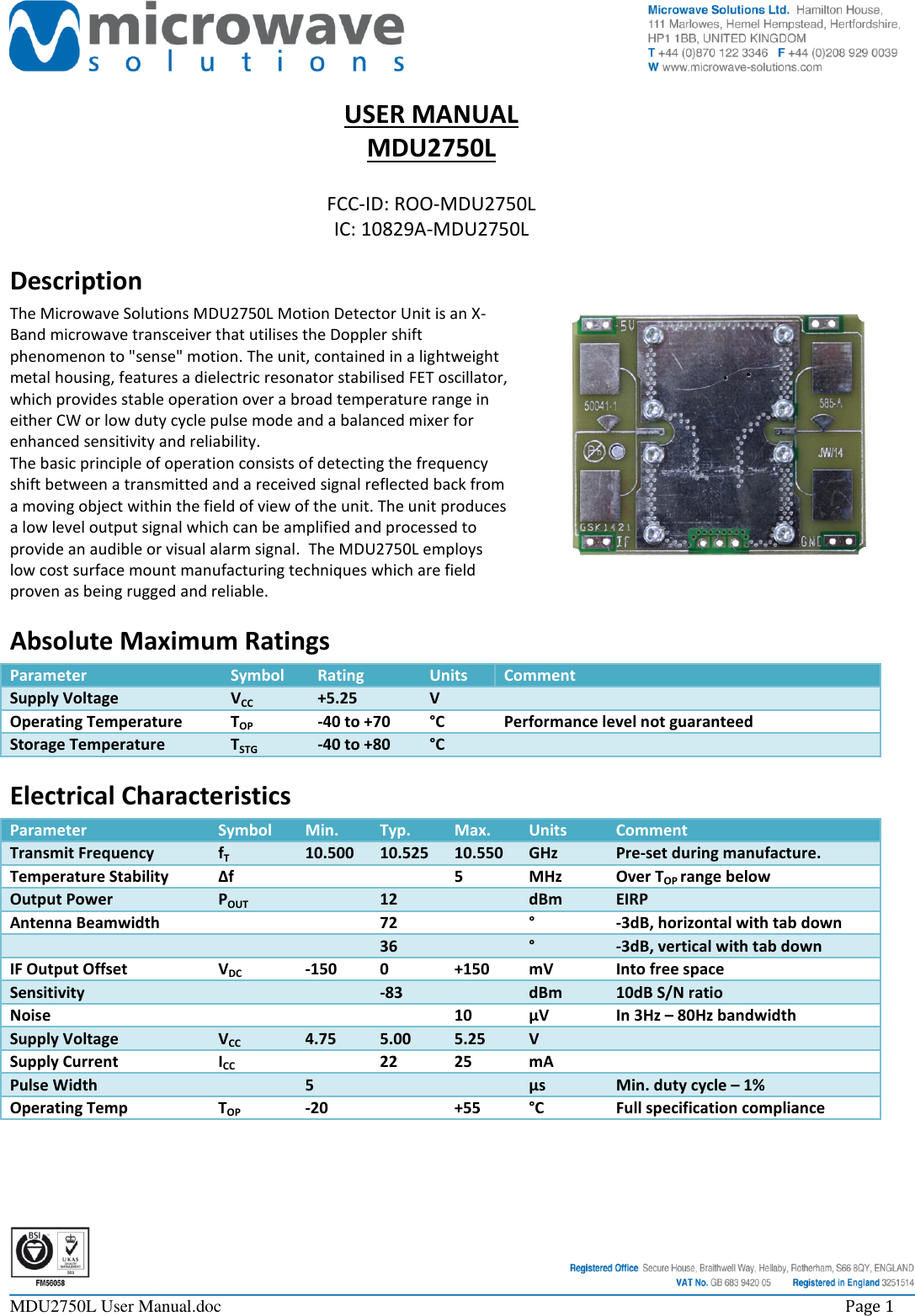     MDU2750L User Manual.doc    Page 1  USER MANUAL MDU2750L  FCC-ID: ROO-MDU2750L IC: 10829A-MDU2750L Description The Microwave Solutions MDU2750L Motion Detector Unit is an X-Band microwave transceiver that utilises the Doppler shift phenomenon to &quot;sense&quot; motion. The unit, contained in a lightweight metal housing, features a dielectric resonator stabilised FET oscillator, which provides stable operation over a broad temperature range in either CW or low duty cycle pulse mode and a balanced mixer for enhanced sensitivity and reliability. The basic principle of operation consists of detecting the frequency shift between a transmitted and a received signal reflected back from a moving object within the field of view of the unit. The unit produces a low level output signal which can be amplified and processed to provide an audible or visual alarm signal.  The MDU2750L employs low cost surface mount manufacturing techniques which are field proven as being rugged and reliable. Absolute Maximum Ratings Parameter Symbol Rating Units Comment Supply Voltage VCC +5.25 V  Operating Temperature TOP -40 to +70 °C Performance level not guaranteed Storage Temperature TSTG -40 to +80 °C  Electrical Characteristics Parameter Symbol Min. Typ. Max. Units Comment Transmit Frequency fT 10.500 10.525 10.550 GHz Pre-set during manufacture. Temperature Stability ∆f   5 MHz Over TOP range below Output Power POUT  12  dBm EIRP Antenna Beamwidth   72  ° -3dB, horizontal with tab down    36  ° -3dB, vertical with tab down IF Output Offset VDC -150 0 +150 mV Into free space Sensitivity   -83  dBm 10dB S/N ratio Noise    10 µV In 3Hz – 80Hz bandwidth Supply Voltage VCC 4.75 5.00 5.25 V  Supply Current ICC  22 25 mA  Pulse Width  5   µs Min. duty cycle – 1% Operating Temp TOP -20  +55 °C Full specification compliance 