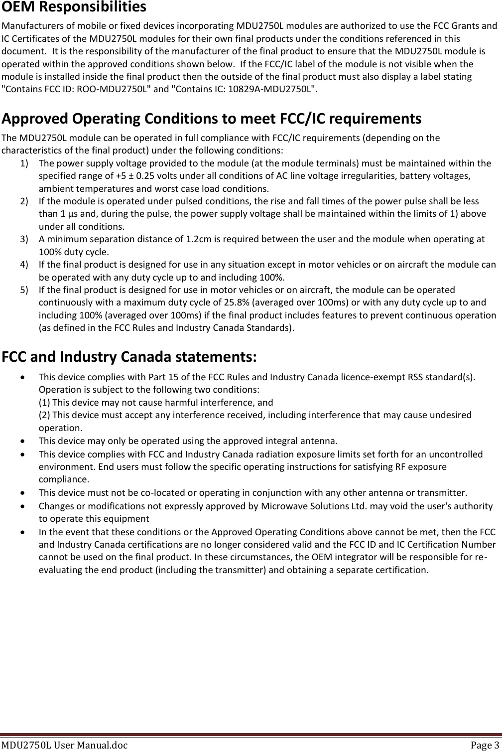 MDU2750L User Manual.doc  Page 3  OEM Responsibilities Manufacturers of mobile or fixed devices incorporating MDU2750L modules are authorized to use the FCC Grants and IC Certificates of the MDU2750L modules for their own final products under the conditions referenced in this document.  It is the responsibility of the manufacturer of the final product to ensure that the MDU2750L module is operated within the approved conditions shown below.  If the FCC/IC label of the module is not visible when the module is installed inside the final product then the outside of the final product must also display a label stating &quot;Contains FCC ID: ROO-MDU2750L&quot; and &quot;Contains IC: 10829A-MDU2750L&quot;. Approved Operating Conditions to meet FCC/IC requirements The MDU2750L module can be operated in full compliance with FCC/IC requirements (depending on the characteristics of the final product) under the following conditions: 1) The power supply voltage provided to the module (at the module terminals) must be maintained within the specified range of +5 ± 0.25 volts under all conditions of AC line voltage irregularities, battery voltages, ambient temperatures and worst case load conditions. 2) If the module is operated under pulsed conditions, the rise and fall times of the power pulse shall be less than 1 µs and, during the pulse, the power supply voltage shall be maintained within the limits of 1) above under all conditions.  3) A minimum separation distance of 1.2cm is required between the user and the module when operating at 100% duty cycle.  4) If the final product is designed for use in any situation except in motor vehicles or on aircraft the module can be operated with any duty cycle up to and including 100%. 5) If the final product is designed for use in motor vehicles or on aircraft, the module can be operated continuously with a maximum duty cycle of 25.8% (averaged over 100ms) or with any duty cycle up to and including 100% (averaged over 100ms) if the final product includes features to prevent continuous operation (as defined in the FCC Rules and Industry Canada Standards). FCC and Industry Canada statements:  This device complies with Part 15 of the FCC Rules and Industry Canada licence-exempt RSS standard(s). Operation is subject to the following two conditions: (1) This device may not cause harmful interference, and (2) This device must accept any interference received, including interference that may cause undesired operation.  This device may only be operated using the approved integral antenna.  This device complies with FCC and Industry Canada radiation exposure limits set forth for an uncontrolled environment. End users must follow the specific operating instructions for satisfying RF exposure compliance.  This device must not be co-located or operating in conjunction with any other antenna or transmitter.  Changes or modifications not expressly approved by Microwave Solutions Ltd. may void the user&apos;s authority to operate this equipment  In the event that these conditions or the Approved Operating Conditions above cannot be met, then the FCC and Industry Canada certifications are no longer considered valid and the FCC ID and IC Certification Number cannot be used on the final product. In these circumstances, the OEM integrator will be responsible for re-evaluating the end product (including the transmitter) and obtaining a separate certification. 