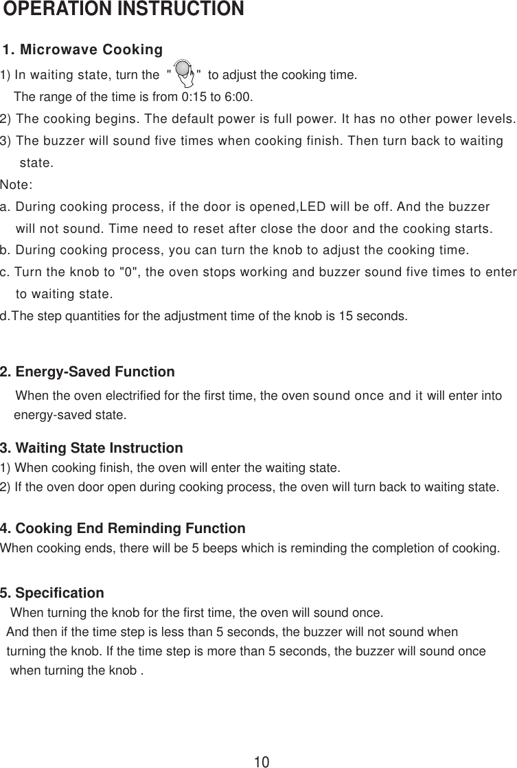 4. Cooking End Reminding FunctionWhen cooking ends, there will be 5 beeps which is reminding the completion of cooking.OPERATION INSTRUCTION1) In waiting state, turn the  &quot;       &quot;  to adjust the cooking time.    The range of the time is from 0:15 to 6:00.2) The cooking begins. The default power is full power. It has no other power levels.3) The buzzer will sound five times when cooking finish. Then turn back to waiting     state.Note:a. During cooking process, if the door is opened,LED will be off. And the buzzer    will not sound. Time need to reset after close the door and the cooking starts.b. During cooking process, you can turn the knob to adjust the cooking time.c. Turn the knob to &quot;0&quot;, the oven stops working and buzzer sound five times to enter    to waiting state.d.The step quantities for the adjustment time of the knob is 15 seconds.5. Specification   When turning the knob for the first time, the oven will sound once.  And then if the time step is less than 5 seconds, the buzzer will not sound when  turning the knob. If the time step is more than 5 seconds, the buzzer will sound once   when turning the knob .3. Waiting State Instruction1) When cooking finish, the oven will enter the waiting state.2) If the oven door open during cooking process, the oven will turn back to waiting state.    When the oven electrified for the first time, the oven sound once and it will enter into    energy-saved state.2. Energy-Saved Function101. Microwave Cooking