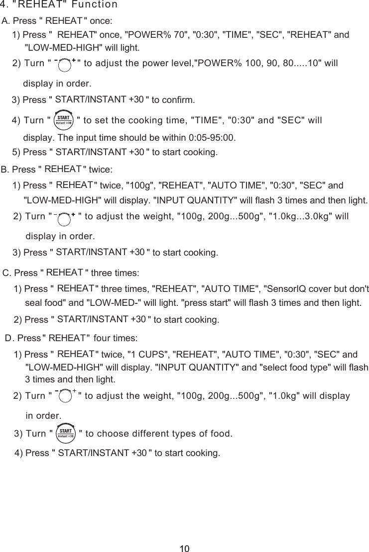 4. &quot;REHEAT&quot; FunctionA. Press &quot;                &quot; once:REHEAT1) Press &quot;                &quot; once, &quot;POWER% 70&quot;, &quot;0:30&quot;, &quot;TIME&quot;, &quot;SEC&quot;, &quot;REHEAT&quot; and  REHEAT      will light.) Turn &quot;  &quot; to adjust the  2 power level,&quot;POWER% 100, 90, 80.....10&quot; willdisplay in order.) Press &quot;                                    &quot;                   START/INSTANT +30     3  to confirm.) Turn &quot;         &quot; to    set the cooking time, &quot;TIME&quot;, &quot;0:30&quot; and &quot;SEC&quot; will4) Press &quot;                                    &quot;                   START/INSTANT +30       to 5 start cooking.display. The input time should be within 0:05-95:00.. Press &quot;                &quot;  ce:REHEATB twiPress &quot;                &quot;  ceREHEAT twi1)  , &quot;100g&quot;, &quot;REHEAT&quot;, &quot;AUTO TIME&quot;, &quot;0:30&quot;, &quot;SEC&quot; and   will display. &quot;INPUT QUANTITY&quot; will flash 3 times and then light.) Turn &quot;  &quot; to adjust the  2 weight, &quot;100g, 200g...500g&quot;, &quot;1.0kg...3.0kg&quot; willdisplay in order.) Press &quot;                                    &quot;                   START/INSTANT +30       to start cooking.3 Press &quot;                &quot; REHEATC. three times:Press &quot;                &quot;REHEAT1)   three times, &quot;REHEAT&quot;, &quot;AUTO TIME&quot;, &quot;SensorIQ cover but don&apos;t seal food&quot; and &quot;LOW-MED-&quot; will light. &quot;press start&quot; will flash .) Press &quot;                                    &quot;                   START/INSTANT +30       to start cooking. 3 times and then light2Press&quot; &quot;REHEAT  times:D. fourPress &quot;                &quot;  ceREHEAT twi1)  , &quot;1 CUPS&quot;, &quot;REHEAT&quot;, &quot;AUTO TIME&quot;, &quot;0:30&quot;, &quot;SEC&quot; and  &quot;LOW-MED-HIGH&quot; will display. &quot;INPUT QUANTITY&quot; and &quot;select food type&quot; will flash    light.) Turn &quot;  &quot; to adjust the  2 weight, &quot;100g, 200g...500g&quot;, &quot;1.0kg&quot; will displayin order.) Turn &quot;         &quot; to    3 choose different types of food.   ) Press &quot;                                    &quot;                   START/INSTANT +30       to start cooking.4&quot;LOW-MED-HIGH&quot; &quot;LOW-MED-HIGH&quot; 3 times and then   10