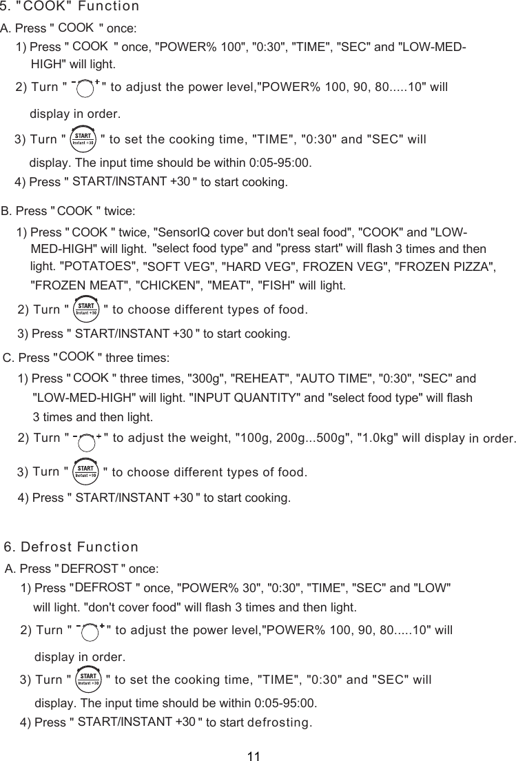 5. &quot;C &quot; FunctionOOKA. Press &quot;             &quot; once:COOK1) Press &quot;             &quot; once, &quot;POWER% 100&quot;, &quot;0:30&quot;, &quot;TIME&quot;, &quot;SEC&quot; and &quot;LOW-MED-      ) Turn &quot;  &quot; to adjust the  2 power level,&quot;POWER% 100, 90, 80.....10&quot; willdisplay in order.COOK) Turn &quot;         &quot; to    set the cooking time, &quot;TIME&quot;, &quot;0:30&quot; and &quot;SEC&quot; will) Press &quot;                                    &quot;                   START/INSTANT +30       to start cooking.display. The input time should be within 0:05-95:00.   34. Press &quot;            &quot;  ce:B twi1) Press &quot;            &quot; twice, &quot;SensorIQ cover but don&apos;t seal food&quot;, &quot;COOK&quot; and &quot;LOW-  &quot;select food type&quot; and &quot;press start&quot; will flash 3 times and then light. &quot;POTATOES&quot;,) Press &quot;                                    &quot;                   START/INSTANT +30       to start cooking.3 Press &quot;      &quot; C. three times:1) Press &quot;            &quot; three times, &quot;300g&quot;, &quot;REHEAT&quot;, &quot;AUTO TIME&quot;, &quot;0:30&quot;, &quot;SEC&quot; and &quot;LOW-MED-HIGH&quot; will light. &quot;INPUT QUANTITY&quot; and &quot;select food type&quot; will flash 3 times and then light.) Press &quot;                                    &quot;                   START/INSTANT +30       to start cooking.) Turn &quot;         &quot; to    3 choose different types of food.COOK COOK    &quot;SOFT VEG&quot;, &quot;HARD VEG&quot;, FROZEN VEG&quot;, &quot;FROZEN PIZZA&quot;, &quot;FROZEN MEAT&quot;,  &quot;CHICKEN&quot;, &quot;MEAT&quot;, &quot;FISH&quot; will light.) Turn &quot;         &quot; to    choose different types of food.2COOKCOOK) Turn &quot;  &quot; to adjust the  2 weight, &quot;100g, 200g...500g&quot;, &quot;1.0kg&quot; will display in order.4  FunctionA. Press &quot;                  &quot; once:1) Press &quot;                  &quot; once, &quot;POWER% 30&quot;, &quot;0:30&quot;, &quot;TIME&quot;, &quot;SEC&quot; and &quot;LOW&quot; ) Turn &quot;  &quot; to adjust the  2 power level,&quot;POWER% 100, 90, 80.....10&quot; willdisplay in order.) Turn &quot;         &quot; to    set the cooking time, &quot;TIME&quot;, &quot;0:30&quot; and &quot;SEC&quot; will) Press  &quot;                                    &quot;                   START/INSTANT +30       to start defrosting.   display. The input time should be within 0:05-95:00.   34Defrost DEFROSTDEFROST will light. &quot;don&apos;t cover food&quot; will flash 3 times and then light.6.HIGH&quot; will light.  MED-HIGH&quot; will light.   11