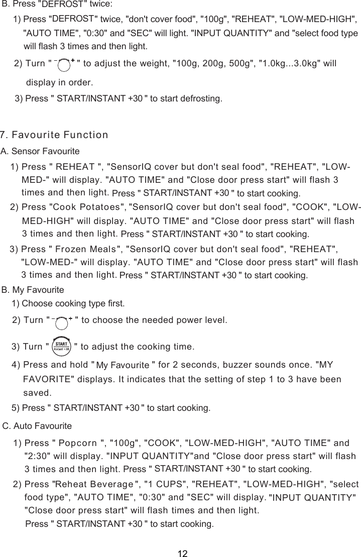 1) Press &quot;   &quot;, &quot;SensorIQ cover but don&apos;t seal food&quot;, &quot;REHEAT&quot;, &quot;LOW-2) Press &quot; &quot;, . Press &quot;               ce:B twi1) Press &quot;                 &quot; twice, &quot;don&apos;t cover food&quot;, &quot;100g&quot;, &quot;REHEAT&quot;, &quot;LOW-MED-HIGH&quot;,) Press &quot;                                    &quot;                   START/INSTANT +30       to start  .3     &quot;DEFROSTDEFROST&quot;AUTO TIME&quot;, &quot;0:30&quot; and &quot;SEC&quot; will light. &quot;INPUT QUANTITY&quot; and &quot;select food typewill flash 3 times and then light.) Turn &quot;  &quot; to adjust the  2 weight, &quot;100g, 200g, 500g&quot;, &quot;1.0kg...3.0kg&quot; will in order.display defrosting. Favourite FunctionA. Sensor FavouriteREHEAT MED-&quot; will display. &quot;AUTO TIME&quot; and &quot;Close door press start&quot; will flash 3  times and then light. Press &quot;                                    &quot;                   START/INSTANT +30       to start cooking.Cook Potatoes &quot;SensorIQ cover but don&apos;t seal food&quot;, &quot;COOK&quot;, &quot;LOW- MED-HIGH&quot; will display. &quot;AUTO TIME&quot; and &quot;Close door press start&quot; will flash  3 times and then light. Press &quot;                                    &quot;                   START/INSTANT +30       to start cooking. &quot;, &quot;SensorIQ cover but don&apos;t seal food&quot;, &quot;REHEAT&quot;,  &quot;LOW-MED-&quot; will display. &quot;AUTO TIME&quot; and &quot;Close door press start&quot; will flash  3 times and then light. Press &quot;                                    &quot;                   START/INSTANT +30       to start cooking.3) Press &quot;       Frozen MealsB. My Favourite1) Choose cooking type first.) Turn &quot;  &quot; to  2 choose the needed power level.) Turn &quot;         &quot; to    3 adjust the cooking time.4) Press and hold &quot;                    &quot; for 2 seconds, buzzer sounds once. &quot;MYFAVORITE&quot; displays. It indicates that the setting of step 1 to 3 have beensaved. Press &quot;                                    &quot;                   START/INSTANT +30       to start cooking.5)  My FavouriteC. Auto Favourite71) Press &quot;   &quot;, &quot;100g&quot;, &quot;COOK&quot;, &quot;LOW-MED-HIGH&quot;, &quot;AUTO TIME&quot; and &quot;2:30&quot; will display. &quot;INPUT QUANTITY&quot;and &quot;Close door press start&quot; will flash 3 times and then light. Press &quot; &quot;                   START/INSTANT +30      to start cooking.Popcorn &quot;, &quot;1 CUPS&quot;, &quot;REHEAT&quot;, &quot;LOW-MED-HIGH&quot;, &quot;selectReheat Beverage food type&quot;, &quot;AUTO TIME&quot;, &quot;0:30&quot; and &quot;SEC&quot; will display. times and then light.Press &quot;                                    &quot;                   START/INSTANT +30       to start cooking.2) Press &quot;      &quot;INPUT QUANTITY&quot; &quot;Close door press start&quot; will flash  12