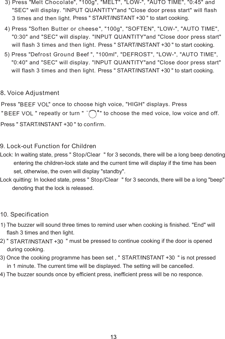 &quot;, &quot;100g&quot;, &quot;MELT&quot;, &quot;LOW-&quot;, &quot;AUTO TIME&quot;, &quot;0:45&quot; and &quot; &quot; will display. &quot;INPUT QUANTITY&quot;and &quot;Close door press start&quot; will flash 3 times and then light. Press &quot; &quot;                   START/INSTANT +30      to start cooking.3) Press &quot; Melt ChocolateSEC&quot;, &quot;100g&quot;, &quot;SOFTEN&quot;, &quot;LOW-&quot;, &quot;AUTO TIME&quot;,  &quot; will display. &quot;INPUT QUANTITY&quot;and &quot;Close door press start&quot;  will flash 3 times and then light. Press &quot; &quot;                   START/INSTANT +30      to start cooking. SEC4) Press &quot;Soften Butter or cheese&quot;0:30&quot; and &quot;&quot;, &quot;100ml&quot;, &quot;DEFROST&quot;, &quot;LOW-&quot;, &quot;AUTO TIME&quot;,  &quot; will display. &quot;INPUT QUANTITY&quot;and &quot;Close door press start&quot;  will flash 3 times and then light. Press &quot; &quot;                   START/INSTANT +30      to start cooking. SEC&quot;0: 0&quot; and &quot;5) Press &quot;Defrost Ground Beef4.8. Voice AdjustmentPress &quot;                &quot; once to choose high voice, &quot;HIGH&quot; displays. Press&quot;                  &quot; repeatly or turn &quot;  &quot; to choose the med voice, low voice and off.BEEF VOLBEEF VOL   Press &quot; &quot;                   START/INSTANT +30      to confirm.Lock: In waiting state, press &quot; Stop/Clear  &quot; for 3 seconds, there will be a long beep denoting         entering the children-lock state and the current time will display if the time has been         set, otherwise, the oven will display &quot; &quot;.Lock quitting: In locked state, press &quot; Stop/Clear  &quot; for 3 seconds, there will be a long &quot;beep&quot;        denoting that the lock is released.9. Lock-out Function for Childrenstandby12) &quot; &quot; must be pressed to continue cooking if the door is opened      during cooking.3) Once the cooking programme has been set , &quot; &quot; is not pressed      in 1 minute. The current time will be displayed. The setting will be cancelled.4) The buzzer sounds once by efficient press, inefficient press will be no responce.0. Specification1) The buzzer will sound three times to remind user when cooking is finished. &quot;End&quot; will3 times and then light.flash   START/INSTANT +30START/INSTANT +30 13