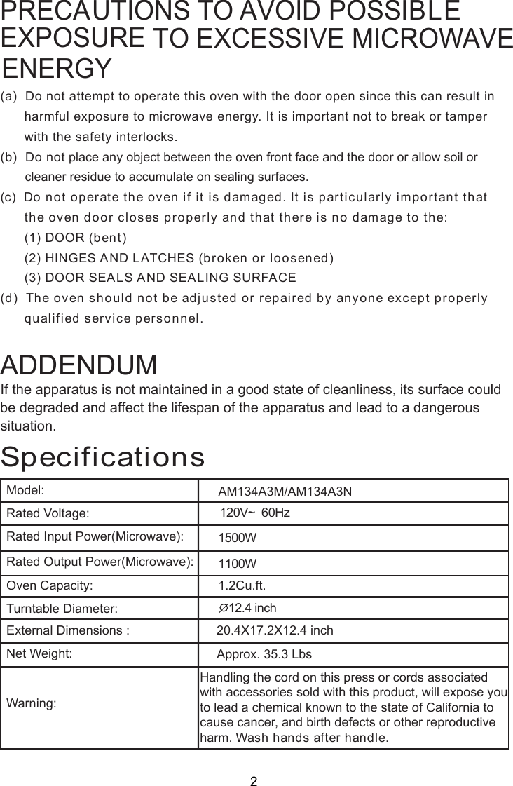 120V~  60Hz1500W1100W1. Cu.ft.SpecificationsAM134A3M/AM134A3NHandling the cord on this press or cords associatedwith accessories sold with this product, will expose youto lead a chemical known to the state of California tocause cancer, and birth defects or other reproductiveharm. Wash hands after handle.PRECAUTIONS TO AVOID POSSIBLETO EXCESSIVE MICROWAVE (a)  Do not attempt to operate this oven with the door open since this can result in      harmful exposure to microwave energy. It is important not to break or tamper      with the safety interlocks.(b)  Do not place any object between the oven front face and the door or allow soil or       cleaner residue to accumulate on sealing surfaces.(c)  Do not operate the oven if it is damaged. It is particularly important that      the oven door closes properly and that there is no damage to the:      (1) DOOR (bent)      (2) HINGES AND LATCHES (broken or loosened)      (3) DOOR SEALS AND SEALING SURFACE(d)  The oven should not be adjusted or repaired by anyone except properly      qualified service personnel.Model:Rated Voltage:Rated Input Power(Microwave):Rated Output Power(Microwave):Oven Capacity:Turntable Diameter:External Dimensions :Net Weight:Warning:1  inch20.4X17.2X12.4 inchApprox. 35.3 LbsIf the apparatus is not maintained in a good state of cleanliness, its surface could be degraded and affect the lifespan of the apparatus and lead to a dangeroussituation.ADDENDUM2.4EXPOSUREENERGY22