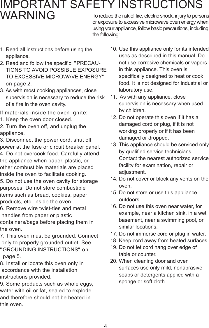 IMPORTANT SAFETY INSTRUCTIONSWARNING1. Read all instructions before using the    appliance.2. Read and follow the specific: &quot;PRECAU-    TIONS TO AVOID POSSIBLE EXPOSURE    TO EXCESSIVE MICROWAVE ENERGY&quot;    on page 2.3. As with most cooking appliances, close    supervision is necessary to reduce the risk    of a fire in the oven cavity.If materials inside the oven ignite:1. Keep the oven door closed.2. Turn the oven off, and unplug theappliance.3. Disconnect the power cord, shut offpower at the fuse or circuit breaker panel.4. Do not overcook food. Carefully attendthe appliance when paper, plastic, orother combustible materials are placedinside the oven to facilitate cooking.5. Do not use the oven cavity for storagepurposes. Do not store combustibleitems such as bread, cookies, paperproducts, etc. inside the oven.6. Remove wire twist-ties and metal handles from paper or plasticcontainers/bags before placing them inthe oven.7. This oven must be grounded. Connect only to properly grounded outlet. See&quot;GROUNDING INSTRUCTIONS&quot; on  page 5.8. Install or locate this oven only in accordance with the installationinstructions provided.9. Some products such as whole eggs,water with oil or fat, sealed to explodeand therefore should not be heated inthis oven.To reduce the risk of fire, electric shock, injury to personsor exposure to excessive microwave oven energy whenusing your appliance, follow basic precautions, includingthe following:10. Use this appliance only for its intended      uses as described in this manual. Do      not use corrosive chemicals or vapors      in this appliance. This oven is      specifically designed to heat or cook      food. It is not designed for industrial or      laboratory use.11.  As with any appliance, close      supervision is necessary when used      by children.12. Do not operate this oven if it has a      damaged cord or plug, if it is not      working properly or if it has been      damaged or dropped.13. This appliance should be serviced only      by qualified service technicians.      Contact the nearest authorized service      facility for examination, repair or      adjustment.14. Do not cover or block any vents on the      oven.15. Do not store or use this appliance      outdoors.16. Do not use this oven near water, for      example, near a kitchen sink, in a wet      basement, near a swimming pool, or      similar locations.17. Do not immerse cord or plug in water.18. Keep cord away from heated surfaces.19. Do not let cord hang over edge of      table or counter.20. When cleaning door and oven      surfaces use only mild, nonabrasive      soaps or detergents applied with a      sponge or soft cloth.4