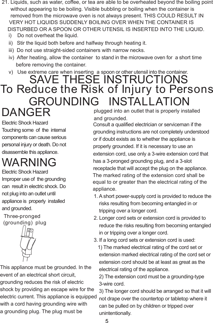 i)    Do not overheat the liquid.ii)   Stir the liquid both before and halfway through heating it.iii)  Do not use straight-sided containers with narrow necks.iv)  After heating, allow the container  to stand in the microwave oven for  a short time     before removing the container.v)   Use extreme care when inserting  a spoon or other utensil into the container.WARNINGDANGER21. Liquids, such as water, coffee, or tea are able to be overheated beyond the boiling point      without appearing to be boiling. Visible bubbling or boiling when the container is      removed from the microwave oven is not always present. THIS COULD RESULT IN     VERY HOT LIQUIDS SUDDENLY BOILING OVER WHEN THE CONTAINER IS    DISTURBED OR A SPOON OR OTHER UTENSIL IS INSERTED INTO THE LIQUID.This appliance must be grounded. In theevent of an electrical short circuit,grounding reduces the risk of electricshock by providing an escape wire for theelectric current. This appliance is equippedwith a cord having grounding wire witha grounding plug. The plug must beConsult a qualified electrician or serviceman if thegrounding instructions are not completely understoodor if doubt exists as to whether the appliance isproperly grounded. If it is necessary to use anextension cord, use only a 3-wire extension cord thathas a 3-pronged grounding plug, and a 3-slotreceptacle that will accept the plug on the appliance.1. A short power-supply cord is provided to reduce the    risks resulting from becoming entangled in or    tripping over a longer cord.2. Longer cord sets or extension cord is provided to    reduce the risks resulting from becoming entangled    in or tripping over a longer cord.3. If a long cord sets or extension cord is used:   1) The marked electrical rating of the cord set or    extension marked electrical rating of the cord set or    extension cord should be at least as great as the    electrical rating of the appliance.    2) The extension cord must be a grounding-type    3-wire cord.    3) The longer cord should be arranged so that it will    not drape over the countertop or tabletop where it    can be pulled on by children or tripped over    unintentionally.Electric Shock HazardTouching some  of  the  internalcomponents can cause seriouspersonal injury or death. Do notdisassemble this appliance.Electric Shock HazardImproper use of  the groundingcan  result in electric shock. Donot plug into an outlet untilappliance is  properly  installedand grounded.To Reduce the Risk of Injury to PersonsGROUNDING   INSTALLATIONSAVE THESE INSTRUCTIONSplugged into an outlet that is properly installedand grounded.(grounding)  plugThree-prongedThe marked rating of the extension cord shall beequal to or greater than the electrical rating of theappliance.5