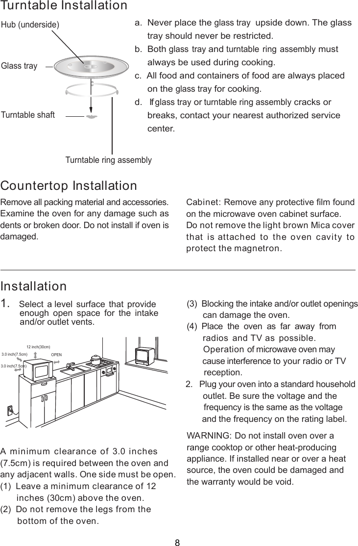 InstallationA minimum clearance of 3.0 inches(7.5cm) is required between the oven andany adjacent walls. One side must be open.(1)  Leave a minimum clearance of 12      inches (30cm) above the oven.(2)  Do not remove the legs from the       bottom of the oven.(3)  Blocking the intake and/or outlet openings       can damage the oven.(4)  Place  the  oven  as  far  away  from     radios and TV as possible.      Operation of microwave oven may       cause interference to your radio or TV       reception.2.   Plug your oven into a standard household       outlet. Be sure the voltage and the        frequency is the same as the voltage       and the frequency on the rating label.WARNING: Do not install oven over arange cooktop or other heat-producingappliance. If installed near or over a heatsource, the oven could be damaged andthe warranty would be void.3.0 inch(7.5cm)3.0 inch(7.5cm)12 inch(30cm)OPENRemove all packing material and accessories.Examine the oven for any damage such asdents or broken door. Do not install if oven isdamaged.Countertop InstallationCabinet: Remove any protective film foundon the microwave oven cabinet surface.Do not remove the light brown Mica coverthat is attached to the oven cavity toprotect the magnetron.Hub (underside)Glass trayTurntable ring assemblya.  Never place the glass tray  upside down. The glass     tray should never be restricted.b.  Both glass tray and turntable ring assembly must     always be used during cooking.c.  All food and containers of food are always placed     on the glass tray for cooking.d.   If glass tray or turntable ring assembly cracks or     breaks, contact your nearest authorized service     center.Turntable InstallationTurntable shaft1.   Select a level surface that provide         enough  open  space  for  the  intake        and/or outlet vents.8