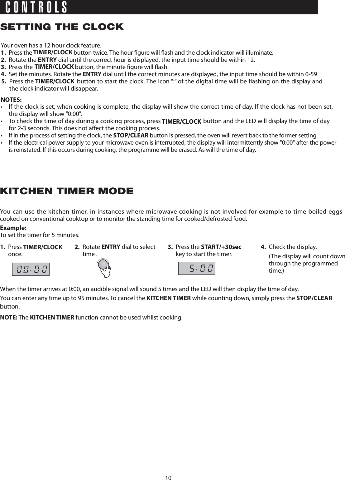 SETTING THE CLOCKCONTROLSKITCHEN TIMER MODEYour oven has a 12 hour clock feature.1.  Press the   button twice. The hour  gure will 2. Rotate the ENTRY dial until the correct hour is displayed, the input time should be within  2.3.  Press the   button, the minute  gure will  ash.4.  Set the minutes. Rotate the ENTRY dial until the correct minutes are displayed, the input time should be within 0-59.NOTES:•  If the clock is set, when cooking is complete, the display will show the correct time of day. If the clock has not been set, the display will show &quot;0:00&quot;.•  To check the time of day during a cooking process, press   button and the LED will display the time of day for 2-3 seconds. This does not a ect the cooking process.•  If in the process of setting the clock, the STOP/CLEAR button is pressed, the oven will revert back to the former setting.• If the electrical power supply to your microwave oven is interrupted, the display will intermittently show &quot;0:00&quot; after the power is reinstated. If this occurs during cooking, the programme will be erased. As will the time of day.You can use the kitchen timer, in instances where microwave cooking is not involved for example to time boiled eggs  cooked on conventional cooktop or to monitor the standing time for cooked/defrosted food.Example:To set the timer for 5 minutes.1. Press   once.2. Rotate ENTRY dial to select time . 3. Press the START/+30seckey to start the timer.4.  Check the display.  (The display will count down through the programmed time.)When the timer arrives at 0:00, an audible signal will sound 5 times and the LED will then display the time of day.You can enter any time up to 95 minutes. To cancel the KITCHEN TIMER while counting down, simply press the STOP/CLEAR button.NOTE: The KITCHEN TIMER function cannot be used whilst cooking.1TIMER/CLOCKTIMER/CLOCKTIMER/CLOCKTIMER/CLOCK ash and the clock indicator will illuminate.5.  Press the   button to start the clock. The icon “:” of the digital time will be  ashing on the display and the clock indicator will disappear.TIMER/CLOCK10