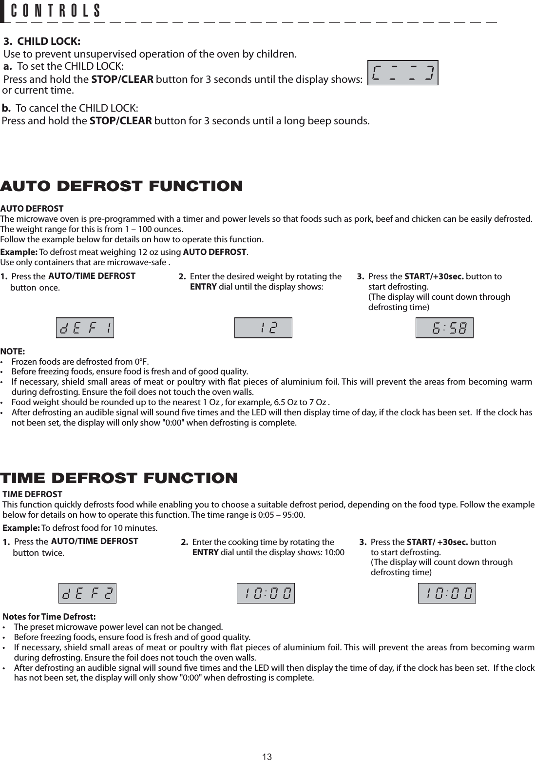 CONTROLSThe microwave oven is pre-programmed with a timer and power levels so that foods such as pork, beef and chicken can be easily defrosted. The weight range for this is from 1 – 100 ounces.Follow the example below for details on how to operate this function.Example: To defrost meat weighing 12 oz using  .1. Press the   button once.2.  Enter the desired weight by rotating the ENTRY dial until the display shows:3. Press the START/+30sec. button to start defrosting.  (The display will count down through defrosting time)NOTE:•  Frozen foods are defrosted from 0°F.•  Before freezing foods, ensure food is fresh and of good quality.•  If necessary, shield small areas of meat or poultry with  at pieces of aluminium foil. This will prevent the areas from becoming warm during defrosting. Ensure the foil does not touch the oven walls.•  Food weight should be rounded up to the nearest 1 Oz , for example, 6.5 Oz to 7 Oz .•  After defrosting an audible signal will sound  ve times and the LED will then display time of day, if the clock has been set.  If the clock has not been set, the display will only show &quot;0:00&quot; when defrosting is complete. DEFROST FUNCTIONTIME DEFROSTThis function quickly defrosts food while enabling you to choose a suitable defrost period, depending on the food type. Follow the example below for details on how to operate this function. The time range is 0:05 – 95:00.Example: To defrost food for 10 minutes.1. 2.  Enter the cooking time by rotating the ENTRY dial until the display shows: 10:003. Press the START/ +30sec. button to start defrosting.  (The display will count down through defrosting time)Notes for Time Defrost: •  The preset microwave power level can not be changed.•  Before freezing foods, ensure food is fresh and of good quality.•  If necessary, shield small areas of meat or poultry with  at pieces of aluminium foil. This will prevent the areas from becoming warm during defrosting. Ensure the foil does not touch the oven walls.•  After defrosting an audible signal will sound  ve times and the LED will then display the time of day, if the clock has been set.  If the clock has not been set, the display will only show &quot;0:00&quot; when defrosting is complete.TIME DEFROST FUNCTIONUse only containers that are microwave-safe .AUTO/TIME DEFROST AUTO DEFROSTAUTO DEFROSTAUTOPress the button twice.AUTO/TIME DEFROST 3. CHILD LOCK:Use to prevent unsupervised operation of the oven by children.a.  To set the CHILD LOCK:Press and hold the STOP/CLEAR button for 3 seconds until the display shows:  b.  To cancel the CHILD LOCK:Press and hold the STOP/CLEAR button for 3 seconds until a long beep sounds.or current time.13