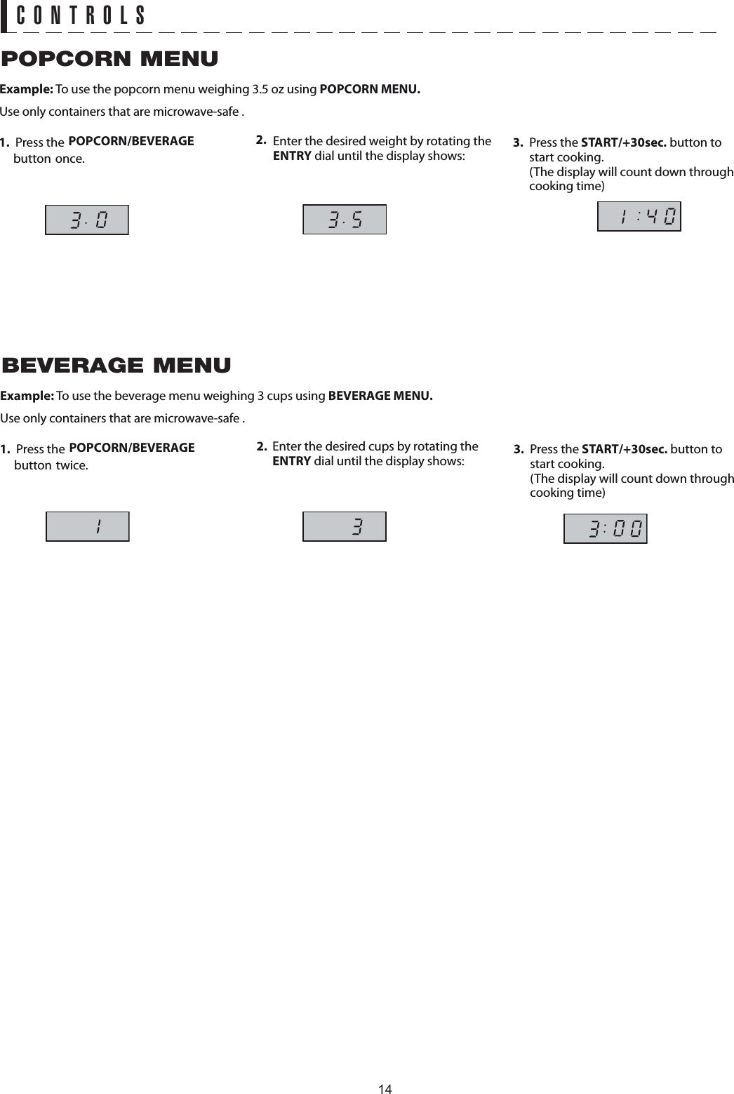 CONTROLSExample: To use the popcorn menu weighing 3.5 oz using 1. Press the   button once.2.  Enter the desired weight by rotating the ENTRY dial until the display shows:3. Press the START/+30sec. button to start cooking.  (The display will count down through Use only containers that are microwave-safe .POPCORN MENUPOPCORN MENU.POPCORN/BEVERAGE cooking time)Example: To use the beverage menu weighing 3 cups using 1. Press the   button twice.2.  Enter the desired cups by rotating the ENTRY dial until the display shows: 3. Press the START/+30sec. button to start cooking.  (The display will count down through Use only containers that are microwave-safe .POPCORN/BEVERAGE cooking time)BEVERAGE MENUBEVERAGE MENU.14