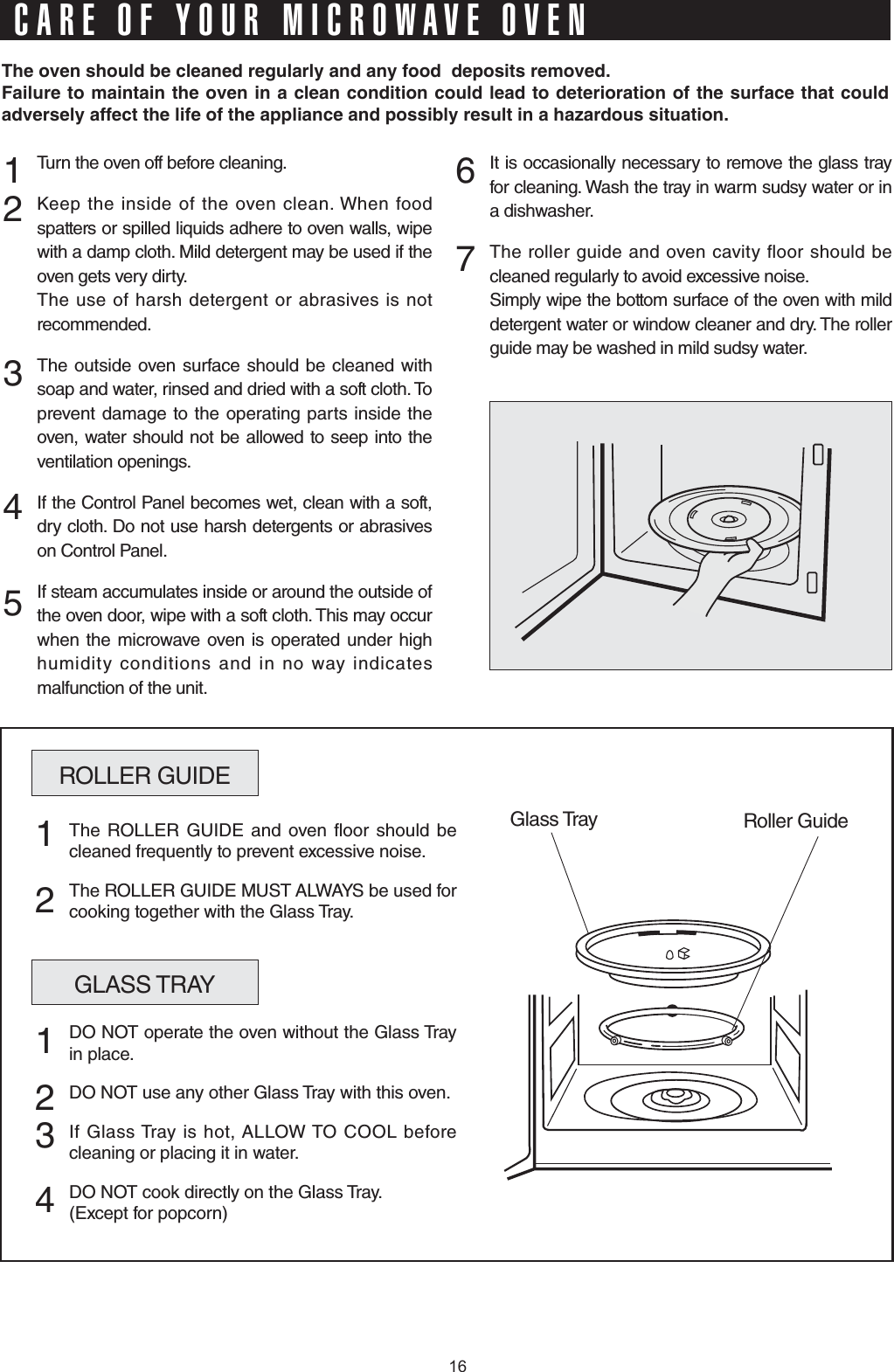 Turn the oven off before cleaning.Keep the inside of the oven clean. When food spatters or spilled liquids adhere to oven walls, wipe with a damp cloth. Mild detergent may be used if the oven gets very dirty. The use of harsh detergent or abrasives is not recommended.The outside oven surface should be cleaned with soap and water, rinsed and dried with a soft cloth. To prevent damage to the operating parts inside the oven, water should not be allowed to seep into the ventilation openings.If the Control Panel becomes wet, clean with a soft, dry cloth. Do not use harsh detergents or abrasives on Control Panel.If steam accumulates inside or around the outside of the oven door, wipe with a soft cloth. This may occur when the microwave oven is operated under high humidity conditions and in no way indicates malfunction of the unit.It is occasionally necessary to remove the glass tray for cleaning. Wash the tray in warm sudsy water or in a dishwasher.The roller guide and oven cavity floor should be cleaned regularly to avoid excessive noise. Simply wipe the bottom surface of the oven with mild detergent water or window cleaner and dry. The roller guide may be washed in mild sudsy water.1 2  3   4 567ROLLER GUIDEGlass Tray Roller GuideThe ROLLER GUIDE and oven floor should be cleaned frequently to prevent excessive noise.The ROLLER GUIDE MUST ALWAYS be used for cooking together with the Glass Tray.1  2GLASS TRAYDO NOT operate the oven without the Glass Tray in place.DO NOT use any other Glass Tray with this oven.If Glass Tray is hot, ALLOW TO COOL before cleaning or placing it in water.DO NOT cook directly on the Glass Tray.(Except for popcorn)1  2346JGQXGPUJQWNFDGENGCPGFTGIWNCTN[CPFCP[HQQFFGRQUKVUTGOQXGF(CKNWTGVQOCKPVCKPVJGQXGPKPCENGCPEQPFKVKQPEQWNFNGCFVQFGVGTKQTCVKQPQHVJGUWTHCEGVJCVEQWNFCFXGTUGN[CHHGEVVJGNKHGQHVJGCRRNKCPEGCPFRQUUKDN[TGUWNVKPCJC\CTFQWUUKVWCVKQPCARE OF YOUR MICROWAVE OVEN16