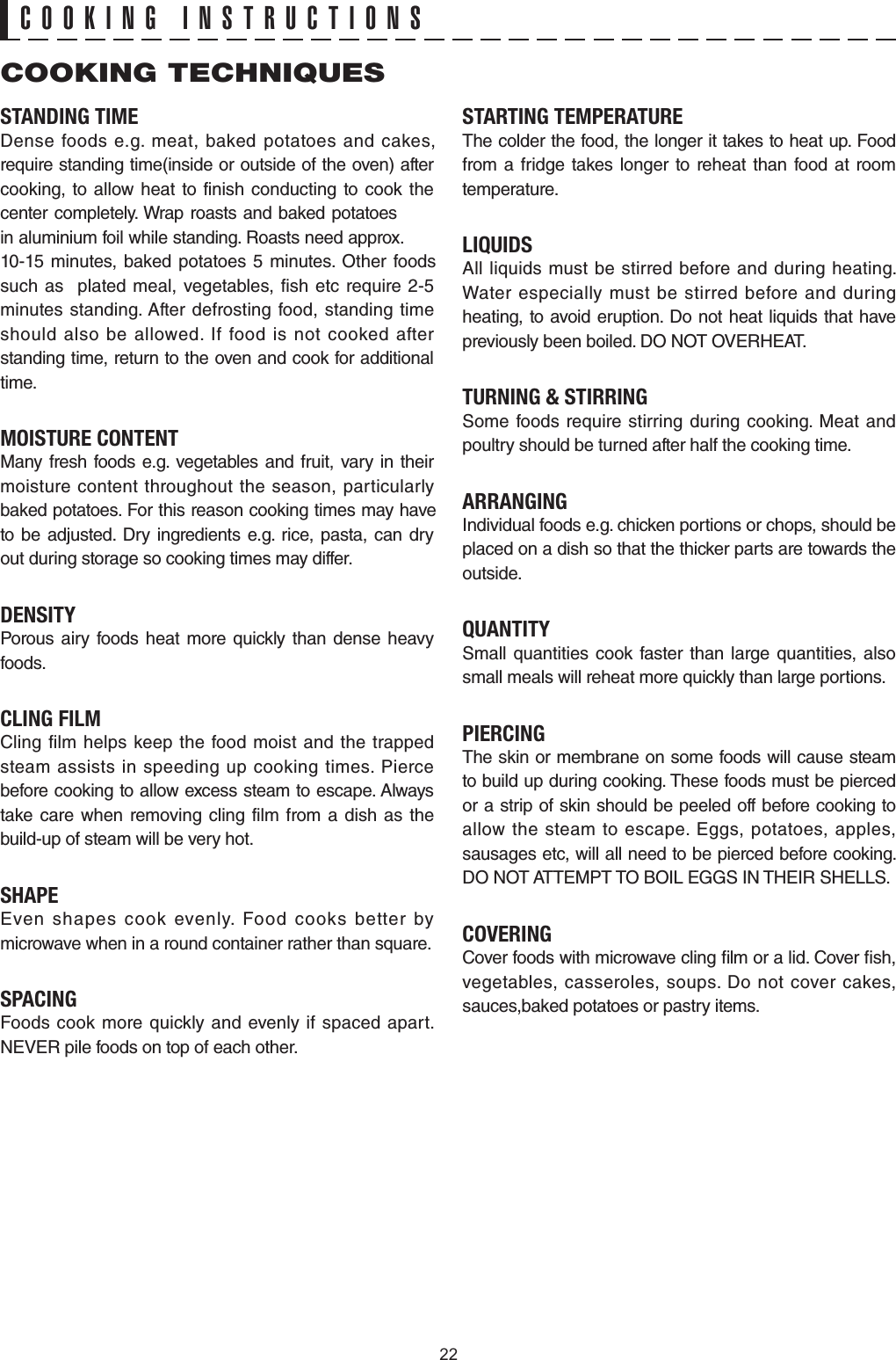 STANDING TIMEDense foods e.g. meat, baked potatoes and cakes, require standing time(inside or outside of the oven) after cooking, to allow heat to finish conducting to cook the center completely. Wrap roasts and baked potatoes in aluminium foil while standing. Roasts need approx. 10-15 minutes, baked potatoes 5 minutes. Other foods such as  plated meal, vegetables, fish etc require 2-5 minutes standing. After defrosting food, standing time should also be allowed. If food is not cooked after standing time, return to the oven and cook for additional time.MOISTURE CONTENTMany fresh foods e.g. vegetables and fruit, vary in their moisture content throughout the season, particularly to be adjusted. Dry ingredients e.g. rice, pasta, can dry out during storage so cooking times may differ.DENSITYPorous airy foods heat more quickly than dense heavy foods.CLING FILMCling film helps keep the food moist and the trapped steam assists in speeding up cooking times. Pierce before cooking to allow excess steam to escape. Always take care when removing cling film from a dish as the build-up of steam will be very hot.SHAPEEven shapes cook evenly. Food cooks better by microwave when in a round container rather than square.SPACINGFoods cook more quickly and evenly if spaced apart. NEVER pile foods on top of each other.STARTING TEMPERATUREThe colder the food, the longer it takes to heat up. Food from a fridge takes longer to reheat than food at room temperature.LIQUIDSAll liquids must be stirred before and during heating. Water especially must be stirred before and during heating, to avoid eruption. Do not heat liquids that have previously been boiled. DO NOT OVERHEAT.TURNING &amp; STIRRINGSome foods require stirring during cooking. Meat and poultry should be turned after half the cooking time.ARRANGINGIndividual foods e.g. chicken portions or chops, should be placed on a dish so that the thicker parts are towards the outside.QUANTITYSmall quantities cook faster than large quantities, also small meals will reheat more quickly than large portions.PIERCINGThe skin or membrane on some foods will cause steam to build up during cooking. These foods must be pierced or a strip of skin should be peeled off before cooking to allow the steam to escape. Eggs, potatoes, apples, sausages etc, will all need to be pierced before cooking. DO NOT ATTEMPT TO BOIL EGGS IN THEIR SHELLS.COVERINGCover foods with microwave cling lm or a lid. Cover sh, vegetables, casseroles, soups. Do not cover cakes, sauces,baked potatoes or pastry items.COOKING TECHNIQUESCOOKING INSTRUCTIONSbaked potatoes. For this reason cooking times may have 22