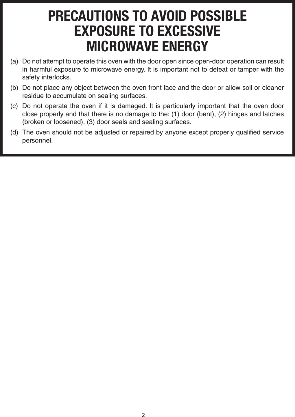 PRECAUTIONS TO AVOID POSSIBLEEXPOSURE TO EXCESSIVEMICROWAVE ENERGY(a)  Do not attempt to operate this oven with the door open since open-door operation can result in harmful exposure to microwave energy. It is important not to defeat or tamper with the safety interlocks.(b)  Do not place any object between the oven front face and the door or allow soil or cleaner residue to accumulate on sealing surfaces.(c)  Do not operate the oven if it is damaged. It is particularly important that the oven door  close properly and that there is no damage to the: (1) door (bent), (2) hinges and latches (broken or loosened), (3) door seals and sealing surfaces.(d)  The oven should not be adjusted or repaired by anyone except properly qualied service personnel.2