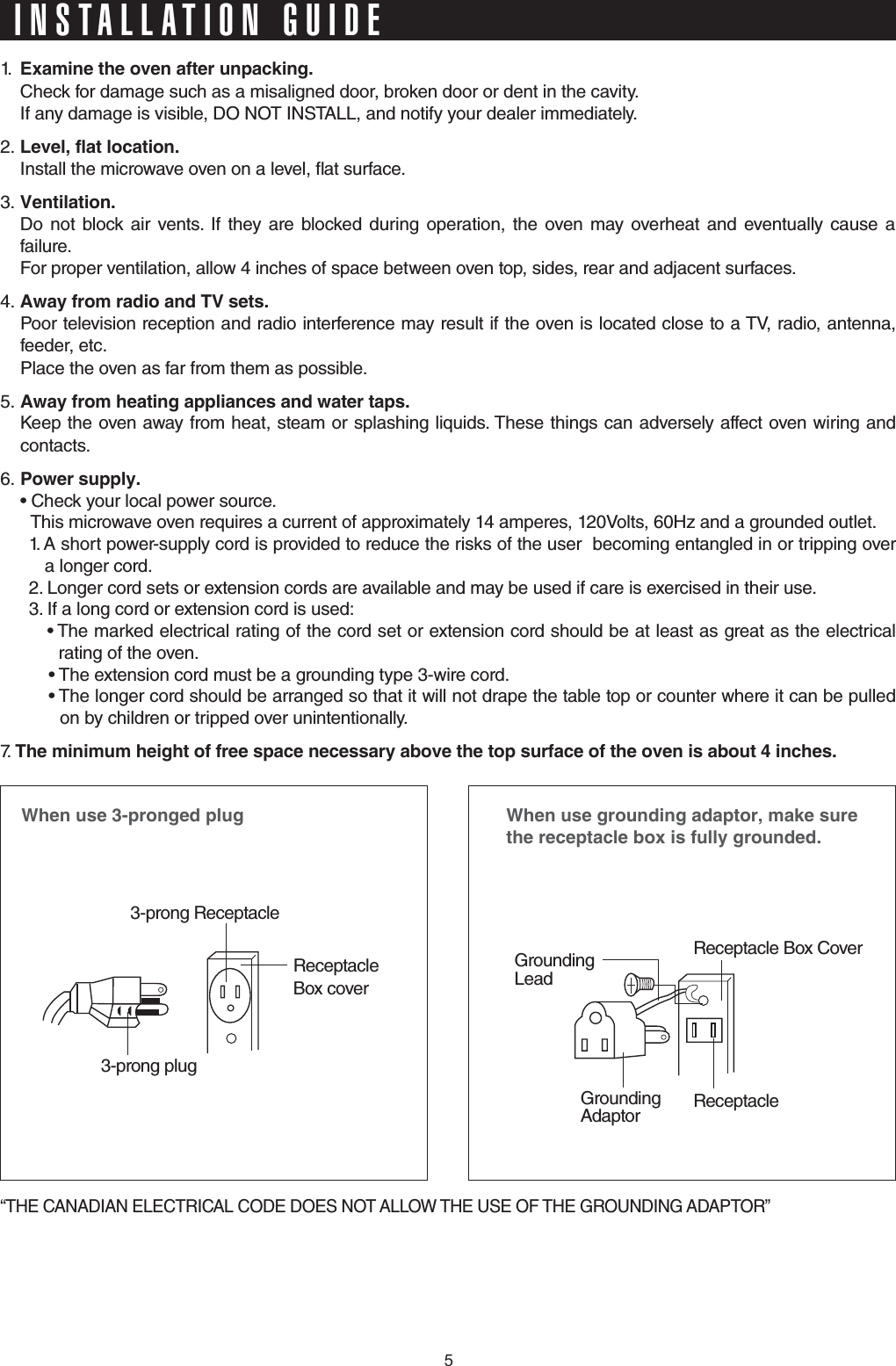 1.  &apos;ZCOKPGVJGQXGPCHVGTWPRCEMKPI  Check for damage such as a misaligned door, broken door or dent in the cavity.   If any damage is visible, DO NOT INSTALL, and notify your dealer immediately.2. .GXGNHNCVNQECVKQP  Install the microwave oven on a level, at surface.3. 8GPVKNCVKQP    Do not block air vents. If they are blocked during operation, the oven may overheat and eventually cause a failure.   For proper ventilation, allow 4 inches of space between oven top, sides, rear and adjacent surfaces.4. #YC[HTQOTCFKQCPF68UGVU  Poor television reception and radio interference may result if the oven is located close to a TV, radio, antenna, feeder, etc.    Place the oven as far from them as possible.5. #YC[HTQOJGCVKPICRRNKCPEGUCPFYCVGTVCRU  Keep the oven away from heat, steam or splashing liquids. These things can adversely affect oven wiring and contacts.6. 2QYGTUWRRN[ r$IFDLZPVSMPDBMQPXFSTPVSDF  This microwave oven requires a current of approximately 14 amperes, 120Volts, 60Hz and a grounded outlet.1.  A short power-supply cord is provided to reduce the risks of the user  becoming entangled in or tripping over   a longer cord.2. Longer cord sets or extension cords are available and may be used if care is exercised in their use.3.  If a long cord or extension cord is used:r5IFNBSLFEFMFDUSJDBMSBUJOHPGUIFDPSETFUPSFYUFOTJPODPSETIPVMECFBUMFBTUBTHSFBUBTUIFFMFDUSJDBM rating of the oven.r5IFFYUFOTJPODPSENVTUCFBHSPVOEJOHUZQFXJSFDPSEr5IFMPOHFSDPSETIPVMECFBSSBOHFETPUIBUJUXJMMOPUESBQFUIFUBCMFUPQPSDPVOUFSXIFSFJUDBOCFQVMMFE  on by children or tripped over unintentionally.7.   6JGOKPKOWOJGKIJVQHHTGGURCEGPGEGUUCT[CDQXGVJGVQRUWTHCEGQHVJGQXGPKUCDQWVKPEJGU9JGPWUGRTQPIGFRNWI3-prong ReceptacleReceptacle Box cover3-prong plug9JGPWUGITQWPFKPICFCRVQTOCMGUWTGVJGTGEGRVCENGDQZKUHWNN[ITQWPFGFReceptacle Box CoverReceptacle GroundingLeadGroundingAdaptor“THE CANADIAN ELECTRICAL CODE DOES NOT ALLOW THE USE OF THE GROUNDING ADAPTOR”INSTALLATION GUIDE5