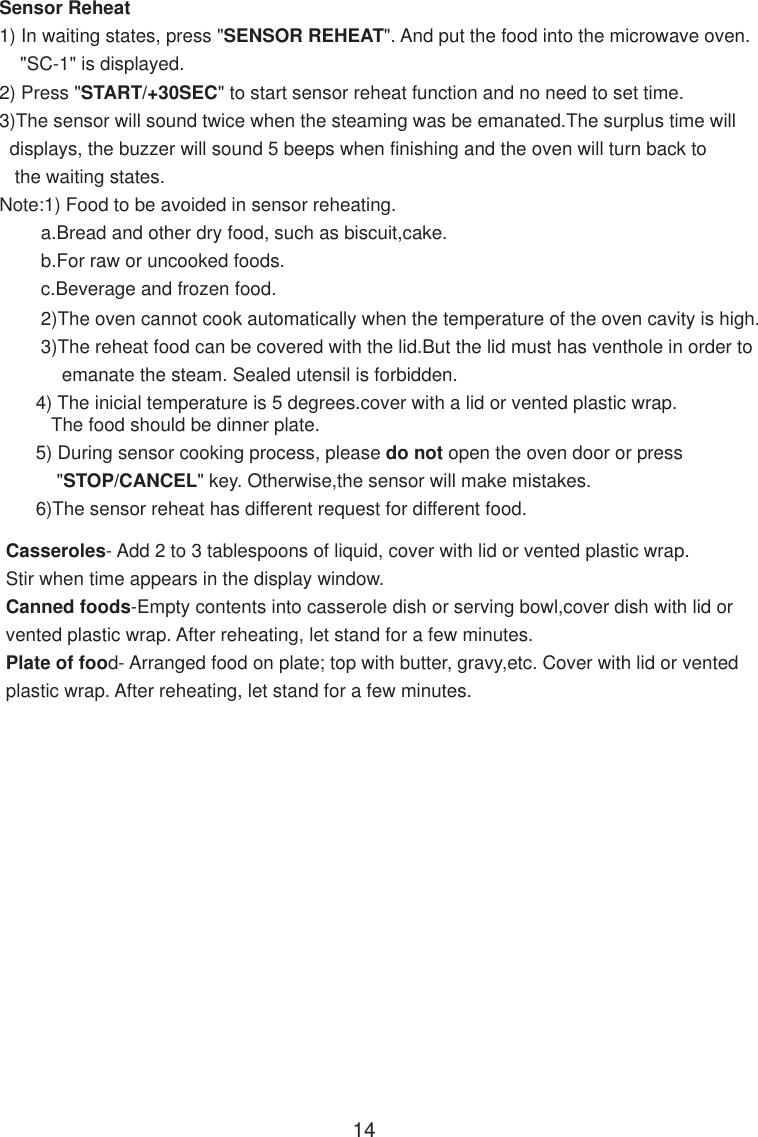 Sensor Reheat1) In waiting states, press &quot;SENSOR REHEAT&quot;. And put the food into the microwave oven.    &quot;SC-1&quot; is displayed.2) Press &quot;START/+30SEC&quot; to start sensor reheat function and no need to set time.3)The sensor will sound twice when the steaming was be emanated.The surplus time will  displays, the buzzer will sound 5 beeps when finishing and the oven will turn back to   the waiting states.Note:1) Food to be avoided in sensor reheating.        a.Bread and other dry food, such as biscuit,cake.        b.For raw or uncooked foods.        c.Beverage and frozen food.        2)The oven cannot cook automatically when the temperature of the oven cavity is high.        3)The reheat food can be covered with the lid.But the lid must has venthole in order to            emanate the steam. Sealed utensil is forbidden.       4) The inicial temperature is 5 degrees.cover with a lid or vented plastic wrap.          The food should be dinner plate.       5) During sensor cooking process, please do not open the oven door or press           &quot;STOP/CANCEL&quot; key. Otherwise,the sensor will make mistakes.       6)The sensor reheat has different request for different food.        Casseroles- Add 2 to 3 tablespoons of liquid, cover with lid or vented plastic wrap.        Stir when time appears in the display window.        Canned foods-Empty contents into casserole dish or serving bowl,cover dish with lid or        vented plastic wrap. After reheating, let stand for a few minutes.        Plate of food- Arranged food on plate; top with butter, gravy,etc. Cover with lid or vented        plastic wrap. After reheating, let stand for a few minutes.14