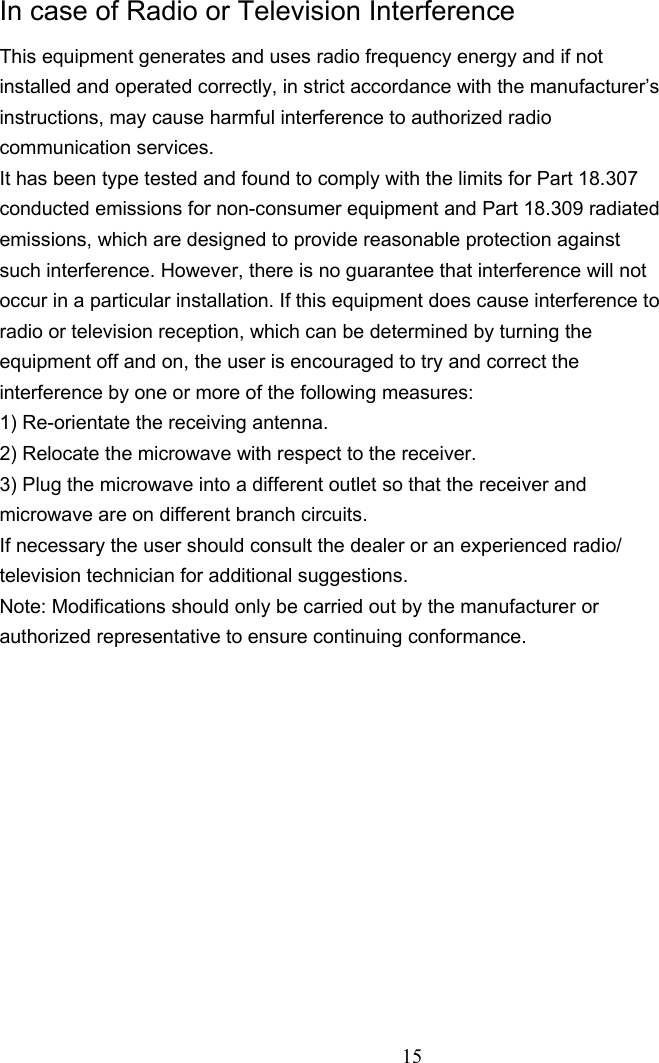   In case of Radio or Television Interference This equipment generates and uses radio frequency energy and if not installed and operated correctly, in strict accordance with the manufacturer’s instructions, may cause harmful interference to authorized radio communication services. It has been type tested and found to comply with the limits for Part 18.307 conducted emissions for non-consumer equipment and Part 18.309 radiated emissions, which are designed to provide reasonable protection against such interference. However, there is no guarantee that interference will not occur in a particular installation. If this equipment does cause interference to radio or television reception, which can be determined by turning the equipment off and on, the user is encouraged to try and correct the interference by one or more of the following measures: 1) Re-orientate the receiving antenna. 2) Relocate the microwave with respect to the receiver. 3) Plug the microwave into a different outlet so that the receiver and microwave are on different branch circuits. If necessary the user should consult the dealer or an experienced radio/ television technician for additional suggestions. Note: Modifications should only be carried out by the manufacturer or authorized representative to ensure continuing conformance.                   15 