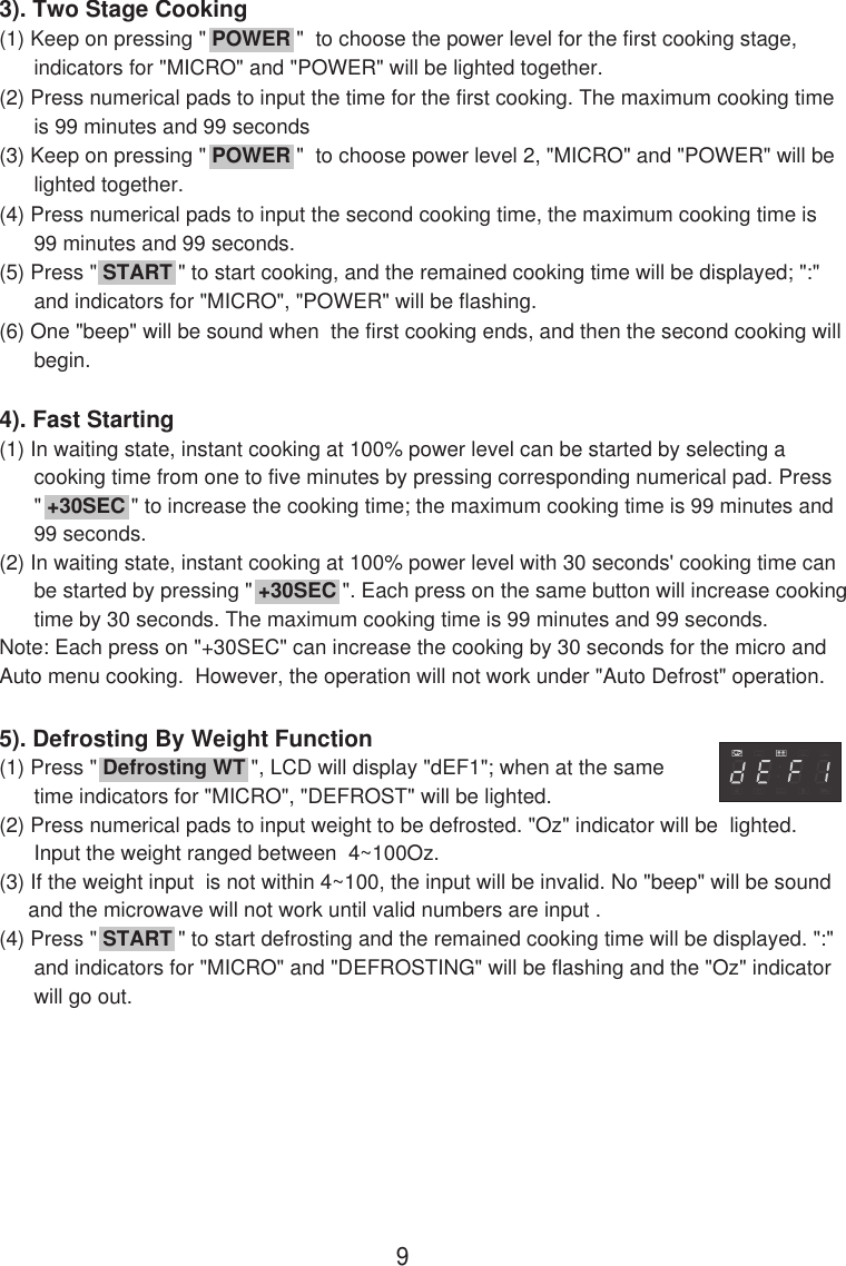 3). Two Stage Cooking(1) Keep on pressing &quot; POWER &quot;  to choose the power level for the first cooking stage,      indicators for &quot;MICRO&quot; and &quot;POWER&quot; will be lighted together.(2) Press numerical pads to input the time for the first cooking. The maximum cooking time      is 99 minutes and 99 seconds(3) Keep on pressing &quot; POWER &quot;  to choose power level 2, &quot;MICRO&quot; and &quot;POWER&quot; will be      lighted together.(4) Press numerical pads to input the second cooking time, the maximum cooking time is      99 minutes and 99 seconds.(5) Press &quot; START &quot; to start cooking, and the remained cooking time will be displayed; &quot;:&quot;      and indicators for &quot;MICRO&quot;, &quot;POWER&quot; will be flashing.(6) One &quot;beep&quot; will be sound when  the first cooking ends, and then the second cooking will      begin.4). Fast Starting(1) In waiting state, instant cooking at 100% power level can be started by selecting a      cooking time from one to five minutes by pressing corresponding numerical pad. Press      &quot; +30SEC &quot; to increase the cooking time; the maximum cooking time is 99 minutes and      99 seconds.(2) In waiting state, instant cooking at 100% power level with 30 seconds&apos; cooking time can      be started by pressing &quot; +30SEC &quot;. Each press on the same button will increase cooking      time by 30 seconds. The maximum cooking time is 99 minutes and 99 seconds.Note: Each press on &quot;+30SEC&quot; can increase the cooking by 30 seconds for the micro andAuto menu cooking.  However, the operation will not work under &quot;Auto Defrost&quot; operation.5). Defrosting By Weight Function(1) Press &quot; Defrosting WT &quot;, LCD will display &quot;dEF1&quot;; when at the same      time indicators for &quot;MICRO&quot;, &quot;DEFROST&quot; will be lighted.(2) Press numerical pads to input weight to be defrosted. &quot;Oz&quot; indicator will be  lighted.      Input the weight ranged between  4~100Oz.(3) If the weight input  is not within 4~100, the input will be invalid. No &quot;beep&quot; will be sound     and the microwave will not work until valid numbers are input .(4) Press &quot; START &quot; to start defrosting and the remained cooking time will be displayed. &quot;:&quot;      and indicators for &quot;MICRO&quot; and &quot;DEFROSTING&quot; will be flashing and the &quot;Oz&quot; indicator      will go out.9