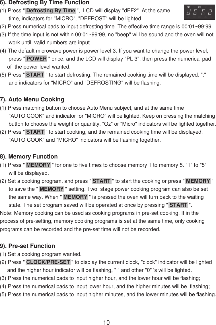 6). Defrosting By Time Function(1) Press &quot; Defrosting By Time &quot;,  LCD will display &quot;dEF2&quot;. At the same      time, indicators for &quot;MICRO&quot;, &quot;DEFROST&quot; will be lighted.(2) Press numerical pads to input defrosting time. The effective time range is 00:01~99:99(3) If the time input is not within 00:01~99:99, no &quot;beep&quot; will be sound and the oven will not      work until  valid numbers are input.(4) The default microwave power is power level 3. If you want to change the power level,      press &quot; POWER &quot; once, and the LCD will display &quot;PL 3&quot;, then press the numerical pad     of  the power level wanted.(5) Press &quot; START &quot; to start defrosting. The remained cooking time will be displayed. &quot;:&quot;      and indicators for &quot;MICRO&quot; and &quot;DEFROSTING&quot; will be flashing.7). Auto Menu Cooking(1) Press matching button to choose Auto Menu subject, and at the same time      &quot;AUTO COOK&quot; and indicator for &quot;MICRO&quot; will be lighted. Keep on pressing the matching      button to choose the weight or quantity. &quot;Oz&quot; or &quot;Micro&quot; indicators will be lighted together.(2) Press &quot; START &quot; to start cooking, and the remained cooking time will be displayed.      &quot;AUTO COOK&quot; and &quot;MICRO&quot; indicators will be flashing together.8). Memory Function(1) Press &quot; MEMORY &quot; for one to five times to choose memory 1 to memory 5. &quot;1&quot; to &quot;5&quot;      will be displayed.(2) Set a cooking program, and press &quot; START &quot; to start the cooking or press &quot; MEMORY &quot;      to save the &quot; MEMORY &quot; setting. Two  stage power cooking program can also be set      the same way. When &quot; MEMORY &quot; is pressed the oven will turn back to the waiting      state. The set program saved will be operated at once by pressing &quot; START &quot;.Note: Memory cooking can be used as cooking programs in pre-set cooking. If in theprocess of pre-setting, memory cooking programs is set at the same time, only cookingprograms can be recorded and the pre-set time will not be recorded.9). Pre-set Function(1) Set a cooking program wanted.(2) Press &quot; CLOCK/PRE-SET &quot; to display the current clock, &quot;clock&quot; indicator will be lighted     and the higher hour indicator will be flashing, &quot;:&quot; and other &quot;0&quot; &apos;s will be lighted.(3) Press the numerical pads to input higher hour, and the lower hour will be flashing;(4) Press the numerical pads to input lower hour, and the higher minutes will be  flashing;(5) Press the numerical pads to input higher minutes, and the lower minutes will be flashing.10