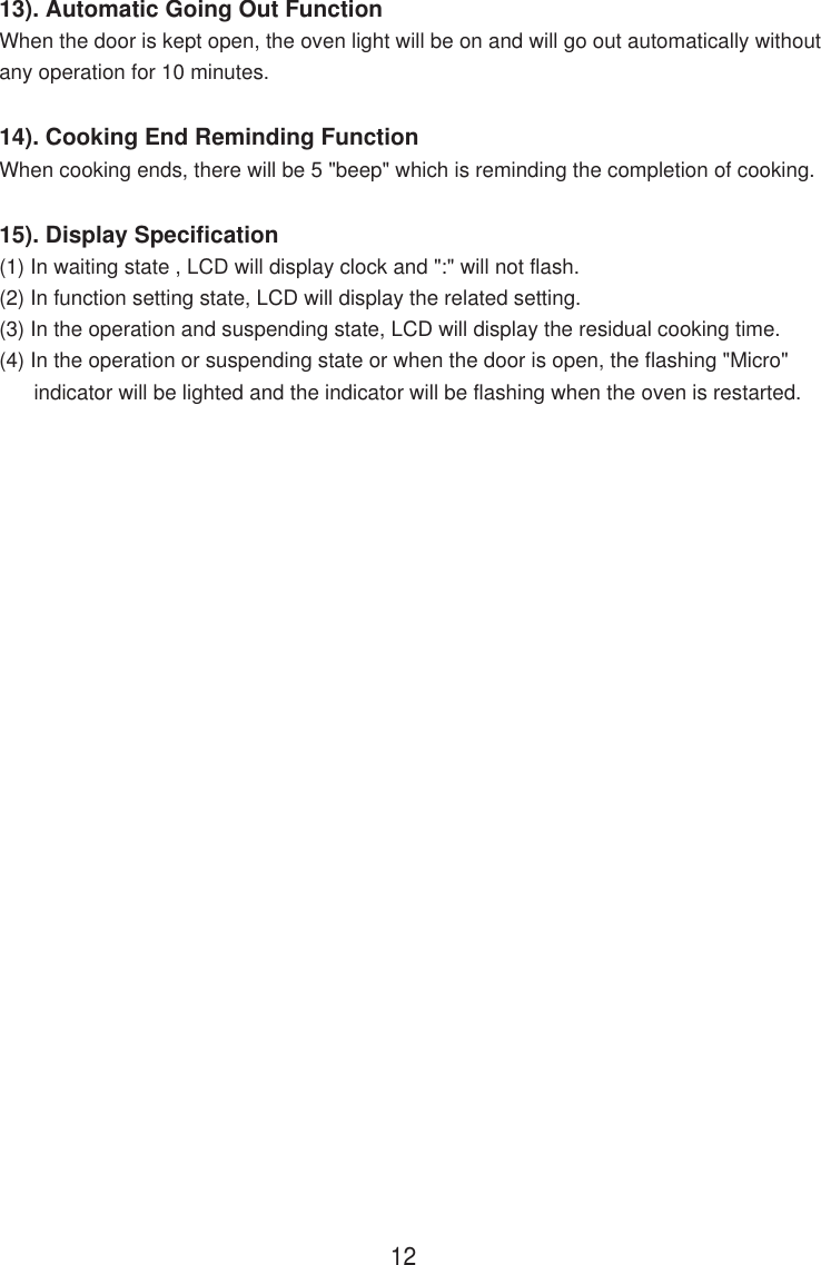 13). Automatic Going Out FunctionWhen the door is kept open, the oven light will be on and will go out automatically withoutany operation for 10 minutes.14). Cooking End Reminding FunctionWhen cooking ends, there will be 5 &quot;beep&quot; which is reminding the completion of cooking.15). Display Specification(1) In waiting state , LCD will display clock and &quot;:&quot; will not flash.(2) In function setting state, LCD will display the related setting.(3) In the operation and suspending state, LCD will display the residual cooking time.(4) In the operation or suspending state or when the door is open, the flashing &quot;Micro&quot;      indicator will be lighted and the indicator will be flashing when the oven is restarted.12