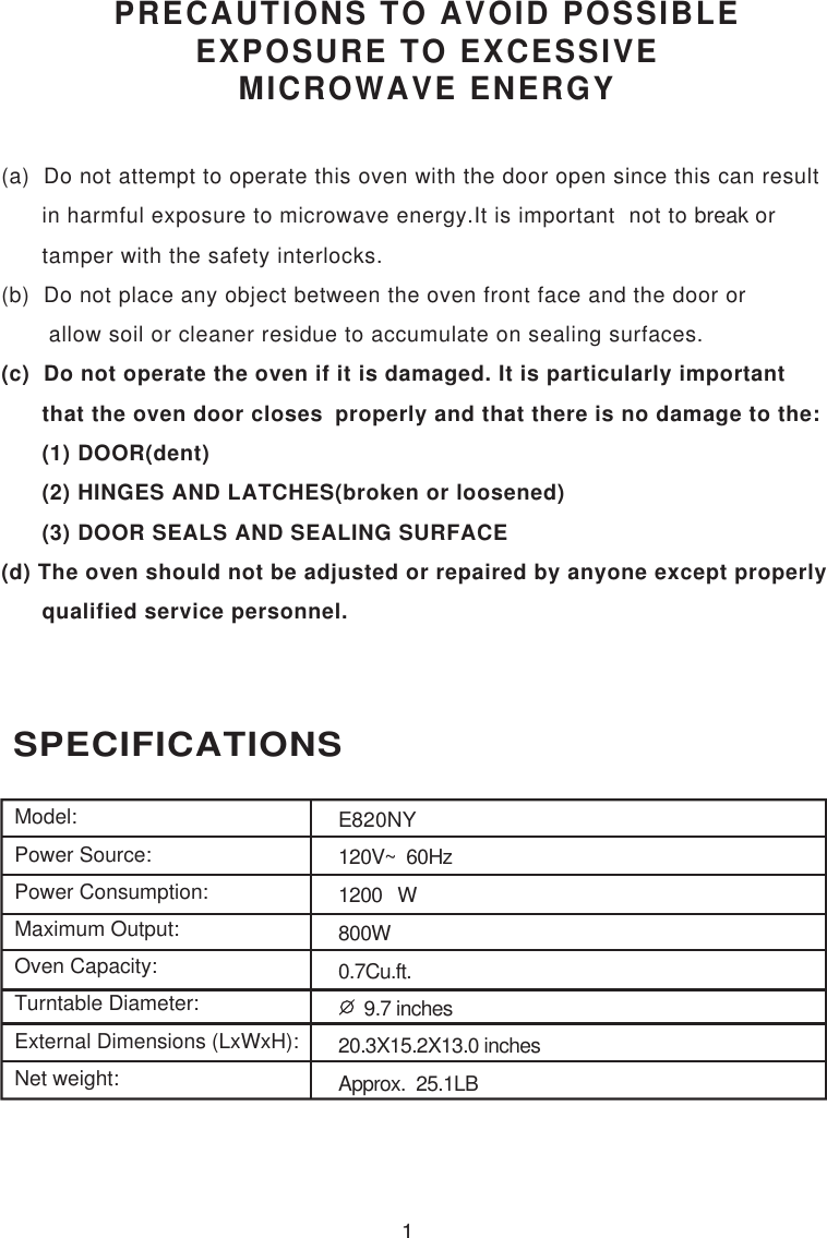 1 SPECIFICATIONSPRECAUTIONS TO AVOID POSSIBLEEXPOSURE TO EXCESSIVEMICROWAVE ENERGY(a)  Do not attempt to operate this oven with the door open since this can result      in harmful exposure to microwave energy.It is important  not to break or      tamper with the safety interlocks.(b)  Do not place any object between the oven front face and the door or       allow soil or cleaner residue to accumulate on sealing surfaces.(c)  Do not operate the oven if it is damaged. It is particularly important      that the oven door closes  properly and that there is no damage to the:      (1) DOOR(dent)      (2) HINGES AND LATCHES(broken or loosened)      (3) DOOR SEALS AND SEALING SURFACE(d) The oven should not be adjusted or repaired by anyone except properly      qualified service personnel.Model:Power Source:Power Consumption:Maximum Output:Oven Capacity:Turntable Diameter:External Dimensions (LxWxH):Net weight:E820NY120V~  60Hz1200   W800W0.7Cu.ft.     9.7 inches20.3X15.2X13.0 inchesApprox.  25.1LB