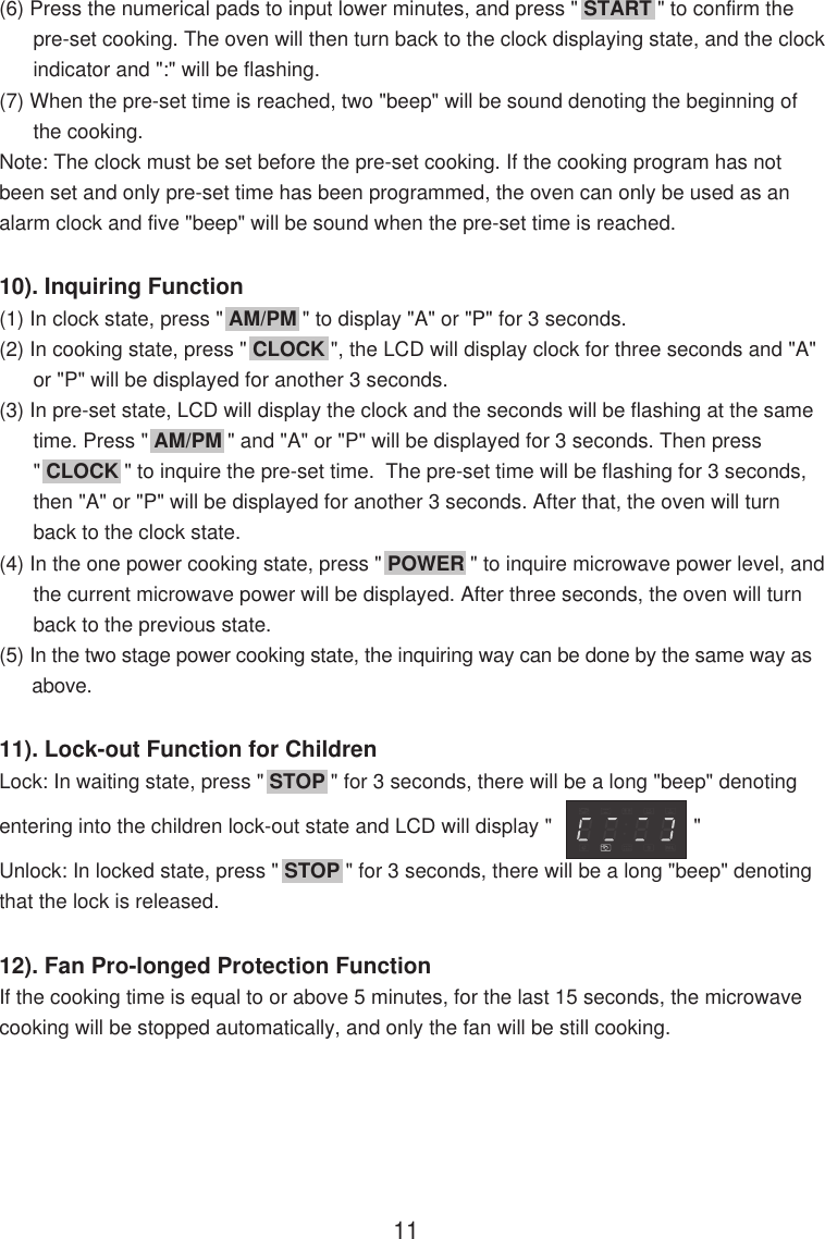 (6) Press the numerical pads to input lower minutes, and press &quot; START &quot; to confirm the      pre-set cooking. The oven will then turn back to the clock displaying state, and the clock      indicator and &quot;:&quot; will be flashing.(7) When the pre-set time is reached, two &quot;beep&quot; will be sound denoting the beginning of      the cooking.Note: The clock must be set before the pre-set cooking. If the cooking program has notbeen set and only pre-set time has been programmed, the oven can only be used as analarm clock and five &quot;beep&quot; will be sound when the pre-set time is reached.10). Inquiring Function(1) In clock state, press &quot; AM/PM &quot; to display &quot;A&quot; or &quot;P&quot; for 3 seconds.(2) In cooking state, press &quot; CLOCK &quot;, the LCD will display clock for three seconds and &quot;A&quot;      or &quot;P&quot; will be displayed for another 3 seconds.(3) In pre-set state, LCD will display the clock and the seconds will be flashing at the same      time. Press &quot; AM/PM &quot; and &quot;A&quot; or &quot;P&quot; will be displayed for 3 seconds. Then press      &quot; CLOCK &quot; to inquire the pre-set time.  The pre-set time will be flashing for 3 seconds,      then &quot;A&quot; or &quot;P&quot; will be displayed for another 3 seconds. After that, the oven will turn      back to the clock state.(4) In the one power cooking state, press &quot; POWER &quot; to inquire microwave power level, and      the current microwave power will be displayed. After three seconds, the oven will turn      back to the previous state.(5) In the two stage power cooking state, the inquiring way can be done by the same way as      above.11). Lock-out Function for ChildrenLock: In waiting state, press &quot; STOP &quot; for 3 seconds, there will be a long &quot;beep&quot; denotingentering into the children lock-out state and LCD will display &quot;                         &quot;Unlock: In locked state, press &quot; STOP &quot; for 3 seconds, there will be a long &quot;beep&quot; denotingthat the lock is released.12). Fan Pro-longed Protection FunctionIf the cooking time is equal to or above 5 minutes, for the last 15 seconds, the microwavecooking will be stopped automatically, and only the fan will be still cooking.11