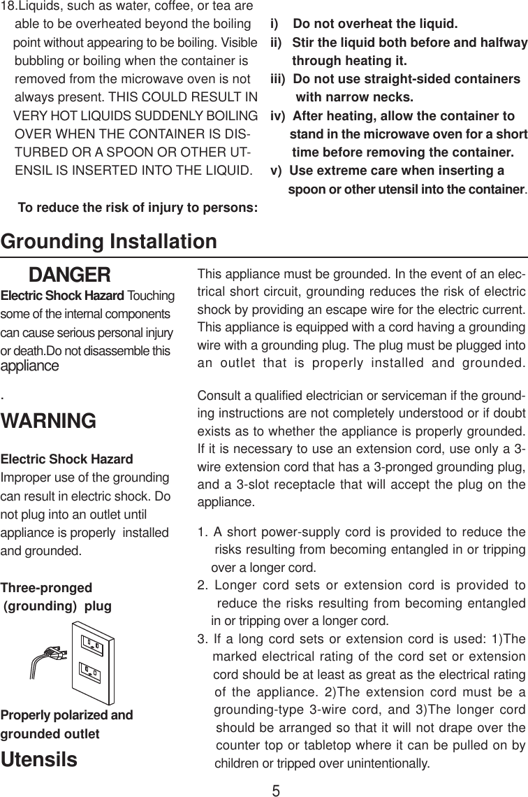       DANGERElectric Shock Hazard Touchingsome of the internal componentscan cause serious personal injuryor death.Do not disassemble thisappliance.WARNINGElectric Shock HazardImproper use of the groundingcan result in electric shock. Donot plug into an outlet untilappliance is properly  installedand grounded.Three-pronged (grounding)  plug18.Liquids, such as water, coffee, or tea are    able to be overheated beyond the boiling    point without appearing to be boiling. Visible    bubbling or boiling when the container is    removed from the microwave oven is not    always present. THIS COULD RESULT IN    VERY HOT LIQUIDS SUDDENLY BOILING    OVER WHEN THE CONTAINER IS DIS-    TURBED OR A SPOON OR OTHER UT-    ENSIL IS INSERTED INTO THE LIQUID.     To reduce the risk of injury to persons:i)    Do not overheat the liquid.ii)   Stir the liquid both before and halfway      through heating it.iii)  Do not use straight-sided containers       with narrow necks.iv)  After heating, allow the container to      stand in the microwave oven for a short      time before removing the container.v)  Use extreme care when inserting a      spoon or other utensil into the container.Grounding InstallationProperly polarized andgrounded outletThis appliance must be grounded. In the event of an elec-trical short circuit, grounding reduces the risk of electricshock by providing an escape wire for the electric current.This appliance is equipped with a cord having a groundingwire with a grounding plug. The plug must be plugged intoan outlet that is properly installed and grounded.Consult a qualified electrician or serviceman if the ground-ing instructions are not completely understood or if doubtexists as to whether the appliance is properly grounded.If it is necessary to use an extension cord, use only a 3-wire extension cord that has a 3-pronged grounding plug,and a 3-slot receptacle that will accept the plug on theappliance.1. A short power-supply cord is provided to reduce the    risks resulting from becoming entangled in or tripping    over a longer cord.2. Longer cord sets or extension cord is provided to    reduce the risks resulting from becoming entangled    in or tripping over a longer cord.3. If a long cord sets or extension cord is used: 1)The   marked electrical rating of the cord set or extension    cord should be at least as great as the electrical rating   of the appliance. 2)The extension cord must be a   grounding-type 3-wire cord, and 3)The longer cord    should be arranged so that it will not drape over the    counter top or tabletop where it can be pulled on by     children or tripped over unintentionally.Utensils5