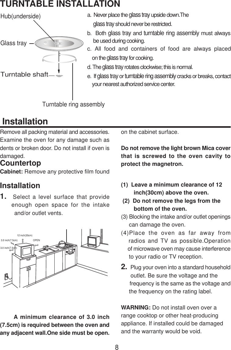  InstallationRemove all packing material and accessories.Examine the oven for any damage such asdents or broken door. Do not install if oven isdamaged.CountertopCabinet: Remove any protective film foundon the cabinet surface.Do not remove the light brown Mica coverthat is screwed to the oven cavity toprotect the magnetron.Installation1.  Select a level surface that provide    enough open space for the intake         and/or outlet vents.      A minimum clearance of 3.0 inch(7.5cm) is required between the oven andany adjacent wall.One side must be open.(1)  Leave a minimum clearance of 12        inch(30cm) above the oven. (2)  Do not remove the legs from the        bottom of the oven.(3) Blocking the intake and/or outlet openings     can damage the oven.(4)Place the oven as far away from   radios and TV as possible.Operation     of microwave oven may cause interference     to your radio or TV reception.2.  Plug your oven into a standard household      outlet. Be sure the voltage and the      frequency is the same as the voltage and     the frequency on the rating label.WARNING: Do not install oven over arange cooktop or other heat-producingappliance. If installed could be damagedand the warranty would be void.Hub(underside)Glass trayTurntable ring assemblyTurntable shaft3.0 inch(7.5cm)3.0 inch(7.5cm)12 inch(30cm)OPEN8a.  Never place the glass tray upside down.The     glass tray should never be restricted.b.  Both glass tray and turntable ring assembly must always     be used during cooking.c. All food and containers of food are always placed    on the glass tray for cooking.d. The glass tray rotates clockwise; this is normal.e.  If glass tray or turntable ring assembly cracks or breaks, contact    your nearest authorized service center.TURNTABLE INSTALLATION