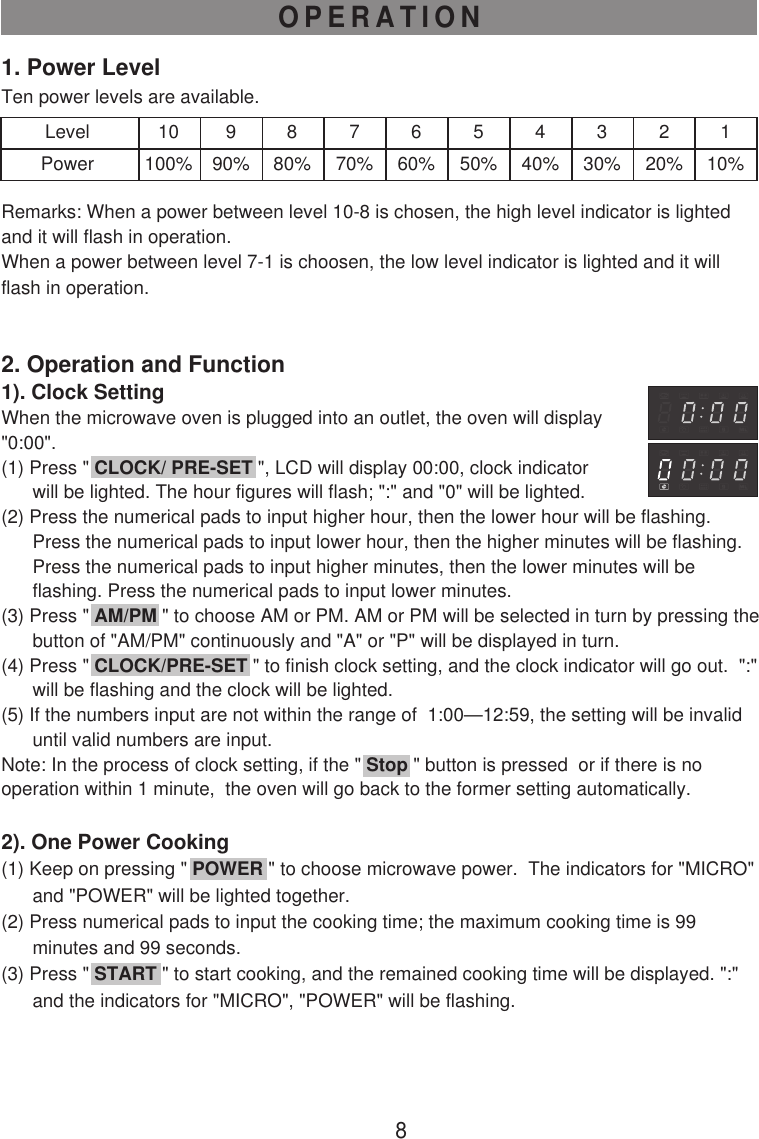 8OPERATION1. Power LevelTen power levels are available.LevelPower10100%990%880%770%660%550%440%330%220%110%Remarks: When a power between level 10-8 is chosen, the high level indicator is lightedand it will flash in operation.When a power between level 7-1 is choosen, the low level indicator is lighted and it willflash in operation.2. Operation and Function1). Clock SettingWhen the microwave oven is plugged into an outlet, the oven will display&quot;0:00&quot;.(1) Press &quot; CLOCK/ PRE-SET &quot;, LCD will display 00:00, clock indicator      will be lighted. The hour figures will flash; &quot;:&quot; and &quot;0&quot; will be lighted.(2) Press the numerical pads to input higher hour, then the lower hour will be flashing.      Press the numerical pads to input lower hour, then the higher minutes will be flashing.      Press the numerical pads to input higher minutes, then the lower minutes will be      flashing. Press the numerical pads to input lower minutes.(3) Press &quot; AM/PM &quot; to choose AM or PM. AM or PM will be selected in turn by pressing the      button of &quot;AM/PM&quot; continuously and &quot;A&quot; or &quot;P&quot; will be displayed in turn.(4) Press &quot; CLOCK/PRE-SET &quot; to finish clock setting, and the clock indicator will go out.  &quot;:&quot;      will be flashing and the clock will be lighted.(5) If the numbers input are not within the range of  1:00—12:59, the setting will be invalid      until valid numbers are input.Note: In the process of clock setting, if the &quot; Stop &quot; button is pressed  or if there is nooperation within 1 minute,  the oven will go back to the former setting automatically.2). One Power Cooking(1) Keep on pressing &quot; POWER &quot; to choose microwave power.  The indicators for &quot;MICRO&quot;      and &quot;POWER&quot; will be lighted together.(2) Press numerical pads to input the cooking time; the maximum cooking time is 99      minutes and 99 seconds.(3) Press &quot; START &quot; to start cooking, and the remained cooking time will be displayed. &quot;:&quot;      and the indicators for &quot;MICRO&quot;, &quot;POWER&quot; will be flashing.