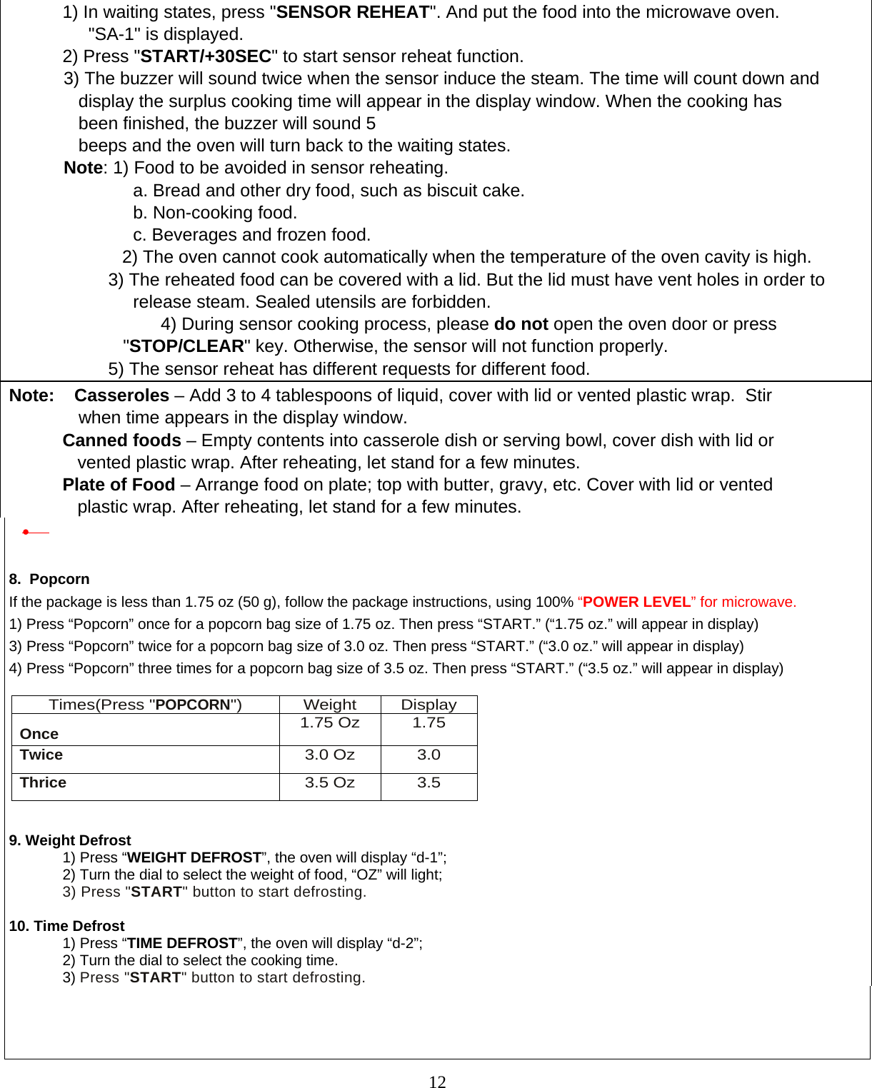  12  1) In waiting states, press &quot;SENSOR REHEAT&quot;. And put the food into the microwave oven.                   &quot;SA-1&quot; is displayed. 2) Press &quot;START/+30SEC&quot; to start sensor reheat function.            3) The buzzer will sound twice when the sensor induce the steam. The time will count down and                   display the surplus cooking time will appear in the display window. When the cooking has                 been finished, the buzzer will sound 5                beeps and the oven will turn back to the waiting states.               Note: 1) Food to be avoided in sensor reheating.                          a. Bread and other dry food, such as biscuit cake.                          b. Non-cooking food.                          c. Beverages and frozen food.             2) The oven cannot cook automatically when the temperature of the oven cavity is high.                     3) The reheated food can be covered with a lid. But the lid must have vent holes in order to                             release steam. Sealed utensils are forbidden.                    4) During sensor cooking process, please do not open the oven door or press                          &quot;STOP/CLEAR&quot; key. Otherwise, the sensor will not function properly.                     5) The sensor reheat has different requests for different food.         Note:    Casseroles – Add 3 to 4 tablespoons of liquid, cover with lid or vented plastic wrap.  Stir                  when time appears in the display window. Canned foods – Empty contents into casserole dish or serving bowl, cover dish with lid or       vented plastic wrap. After reheating, let stand for a few minutes. Plate of Food – Arrange food on plate; top with butter, gravy, etc. Cover with lid or vented     plastic wrap. After reheating, let stand for a few minutes. •    8.  Popcorn If the package is less than 1.75 oz (50 g), follow the package instructions, using 100% “POWER LEVEL” for microwave.  1) Press “Popcorn” once for a popcorn bag size of 1.75 oz. Then press “START.” (“1.75 oz.” will appear in display) 3)  Press “Popcorn” twice for a popcorn bag size of 3.0 oz. Then press “START.” (“3.0 oz.” will appear in display) 4)  Press “Popcorn” three times for a popcorn bag size of 3.5 oz. Then press “START.” (“3.5 oz.” will appear in display)          9. Weight Defrost 1) Press “WEIGHT DEFROST”, the oven will display “d-1”; 2) Turn the dial to select the weight of food, “OZ” will light; 3) Press &quot;START&quot; button to start defrosting.  10. Time Defrost 1) Press “TIME DEFROST”, the oven will display “d-2”; 2) Turn the dial to select the cooking time. 3) Press &quot;START&quot; button to start defrosting.    Times(Press &quot;POPCORN&quot;) Weight Display Once 1.75 Oz 1.75 Twice 3.0 Oz 3.0 Thrice 3.5 Oz 3.5 