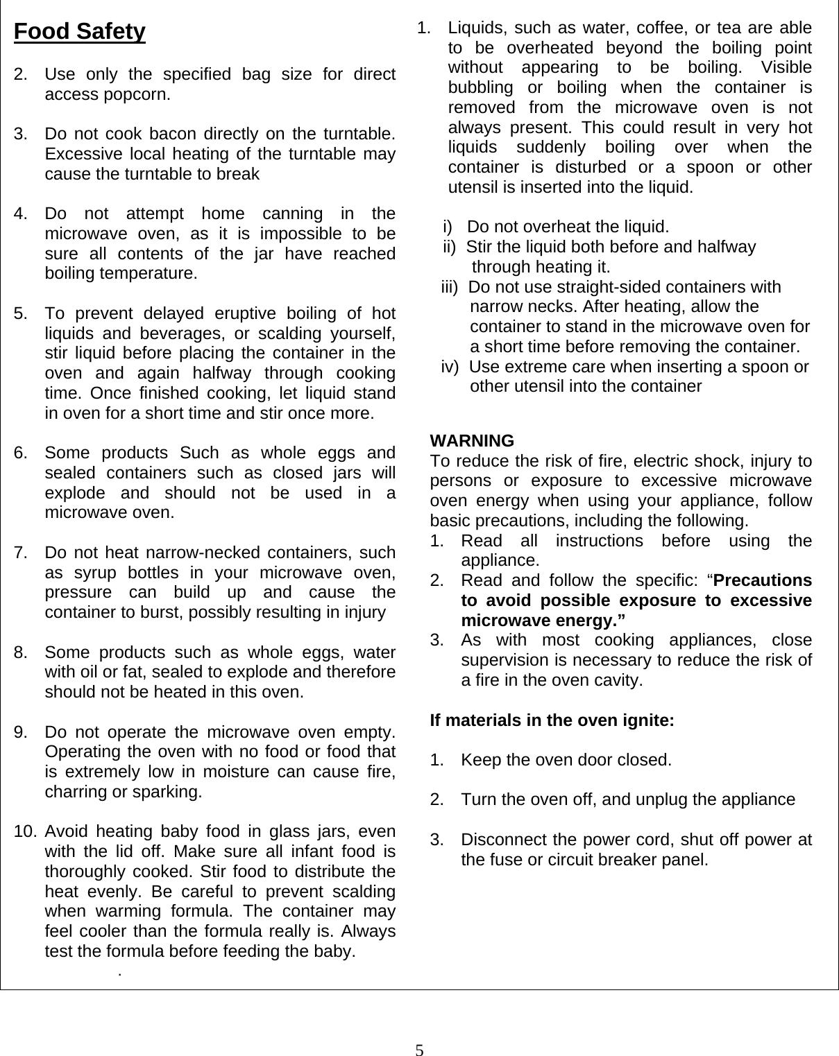  5                                                        Food Safety  2.  Use only the specified bag size for direct access popcorn.  3.  Do not cook bacon directly on the turntable. Excessive local heating of the turntable may cause the turntable to break  4. Do not attempt home canning in the microwave oven, as it is impossible to be sure all contents of the jar have reached boiling temperature.  5.  To prevent delayed eruptive boiling of hot liquids and beverages, or scalding yourself, stir liquid before placing the container in the oven and again halfway through cooking time. Once finished cooking, let liquid stand in oven for a short time and stir once more.  6.  Some products Such as whole eggs and sealed containers such as closed jars will explode and should not be used in a microwave oven.  7.  Do not heat narrow-necked containers, such as syrup bottles in your microwave oven, pressure can build up and cause the container to burst, possibly resulting in injury  8.  Some products such as whole eggs, water with oil or fat, sealed to explode and therefore should not be heated in this oven.  9.  Do not operate the microwave oven empty. Operating the oven with no food or food that is extremely low in moisture can cause fire, charring or sparking.  10. Avoid heating baby food in glass jars, even with the lid off. Make sure all infant food is thoroughly cooked. Stir food to distribute the heat evenly. Be careful to prevent scalding when warming formula. The container may feel cooler than the formula really is. Always test the formula before feeding the baby. . 1.  Liquids, such as water, coffee, or tea are able to be overheated beyond the boiling point without appearing to be boiling. Visible bubbling or boiling when the container is removed from the microwave oven is not always present. This could result in very hot liquids suddenly boiling over when the container is disturbed or a spoon or other utensil is inserted into the liquid.  i)   Do not overheat the liquid. ii)  Stir the liquid both before and halfway            through heating it.      iii)  Do not use straight-sided containers with             narrow necks. After heating, allow the             container to stand in the microwave oven for            a short time before removing the container.      iv)  Use extreme care when inserting a spoon or            other utensil into the container WARNING To reduce the risk of fire, electric shock, injury to persons or exposure to excessive microwave oven energy when using your appliance, follow basic precautions, including the following. 1. Read all instructions before using the appliance. 2.  Read and follow the specific: “Precautions to avoid possible exposure to excessive microwave energy.” 3. As with most cooking appliances, close supervision is necessary to reduce the risk of a fire in the oven cavity.  If materials in the oven ignite:  1.  Keep the oven door closed.  2.  Turn the oven off, and unplug the appliance  3.  Disconnect the power cord, shut off power at the fuse or circuit breaker panel. 