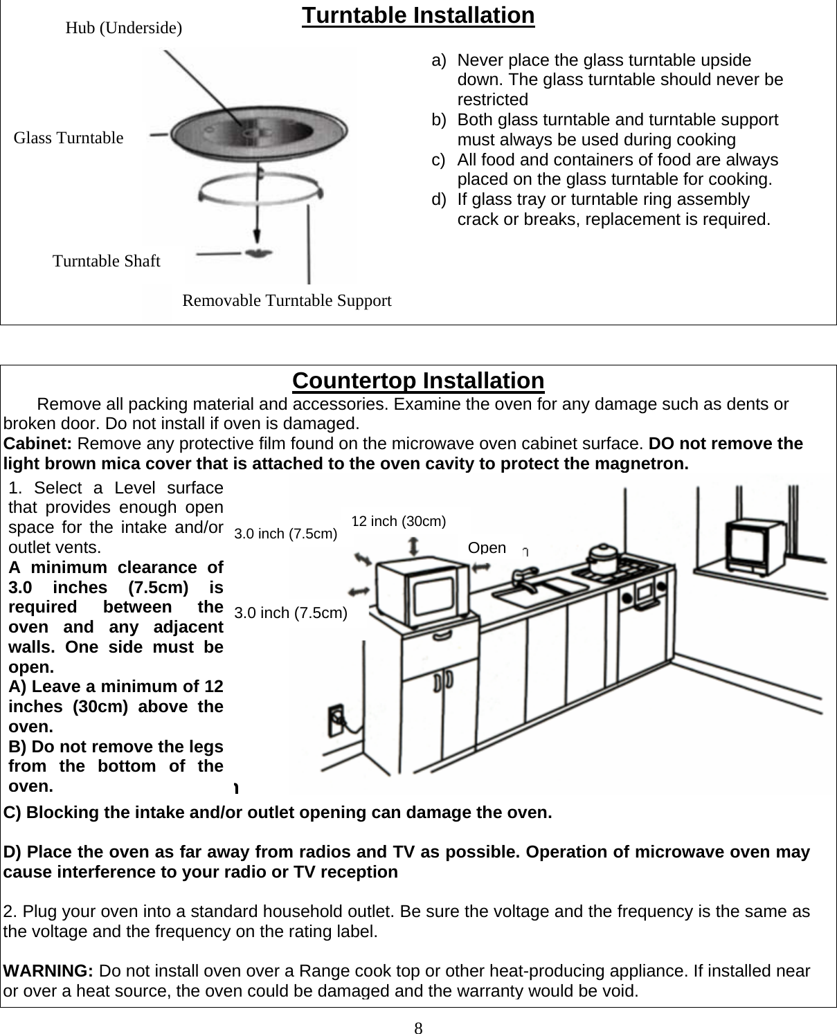  8 Turntable Installation                                   Countertop Installation        Remove all packing material and accessories. Examine the oven for any damage such as dents or broken door. Do not install if oven is damaged. Cabinet: Remove any protective film found on the microwave oven cabinet surface. DO not remove the light brown mica cover that is attached to the oven cavity to protect the magnetron. installation  Hub (Underside) Glass TurntableTurntable Shaft Removable Turntable Support a)  Never place the glass turntable upside down. The glass turntable should never be restricted b)  Both glass turntable and turntable support must always be used during cooking c)  All food and containers of food are always placed on the glass turntable for cooking. d)  If glass tray or turntable ring assembly crack or breaks, replacement is required.   12 inch (30cm)Open3.0 inch (7.5cm)1. Select a Level surface that provides enough open space for the intake and/or outlet vents. A minimum clearance of 3.0 inches (7.5cm) is required between the oven and any adjacent walls. One side must be open. A) Leave a minimum of 12 inches (30cm) above the oven. B) Do not remove the legs from the bottom of the oven.C) Blocking the intake and/or outlet opening can damage the oven.  D) Place the oven as far away from radios and TV as possible. Operation of microwave oven may cause interference to your radio or TV reception  2. Plug your oven into a standard household outlet. Be sure the voltage and the frequency is the same as the voltage and the frequency on the rating label.  WARNING: Do not install oven over a Range cook top or other heat-producing appliance. If installed near or over a heat source, the oven could be damaged and the warranty would be void. 3.0 inch (7.5cm) 