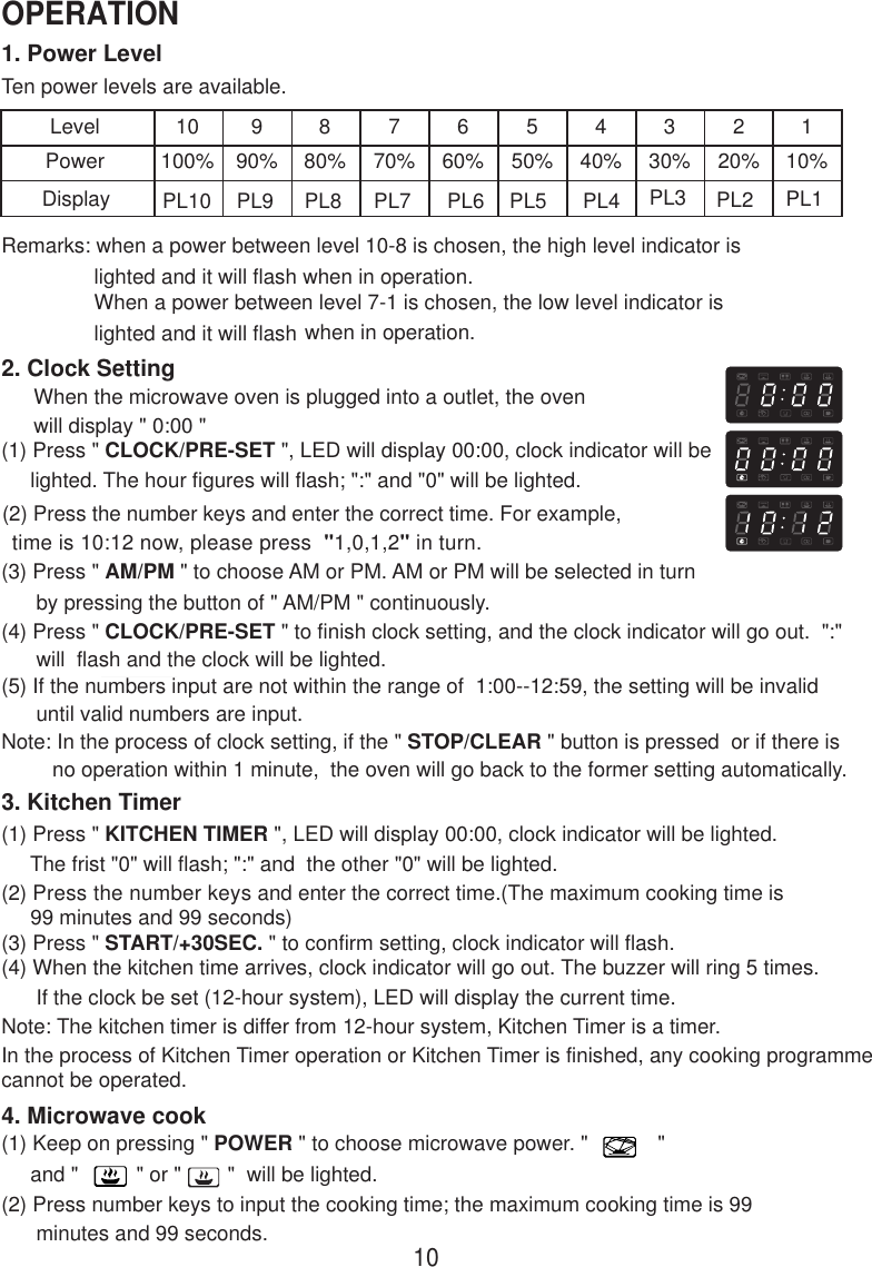 1. Power LevelTen power levels are available.LevelPower10100%990%880%770%660%550%440%330%220%110%Remarks: when a power between level 10-8 is chosen, the high level indicator is                lighted and it will flash when in operation.                When a power between level 7-1 is chosen, the low level indicator is                lighted and it will flash when in operation.2. Clock SettingWhen the microwave oven is plugged into a outlet, the ovenwill display &quot; 0:00 &quot;(1) Press &quot; CLOCK/PRE-SET &quot;, LED will display 00:00, clock indicator will be     lighted. The hour figures will flash; &quot;:&quot; and &quot;0&quot; will be lighted.     (2) Press the number keys and enter the correct time. For example,      time is 10:12 now, please press  &quot;1,0,1,2&quot; in turn.(3) Press &quot; AM/PM &quot; to choose AM or PM. AM or PM will be selected in turn      by pressing the button of &quot; AM/PM &quot; continuously.(4) Press &quot; CLOCK/PRE-SET &quot; to finish clock setting, and the clock indicator will go out.  &quot;:&quot;      will  flash and the clock will be lighted.(5) If the numbers input are not within the range of  1:00--12:59, the setting will be invalid      until valid numbers are input.Note: In the process of clock setting, if the &quot; STOP/CLEAR &quot; button is pressed  or if there isno operation within 1 minute,  the oven will go back to the former setting automatically.3. Kitchen Timer(1) Press &quot; KITCHEN TIMER &quot;, LED will display 00:00, clock indicator will be lighted.     The frist &quot;0&quot; will flash; &quot;:&quot; and  the other &quot;0&quot; will be lighted.(2) Press the number keys and enter the correct time.(The maximum cooking time is     99 minutes and 99 seconds)(3) Press &quot; START/+30SEC. &quot; to confirm setting, clock indicator will flash.(4) When the kitchen time arrives, clock indicator will go out. The buzzer will ring 5 times.      If the clock be set (12-hour system), LED will display the current time.Note: The kitchen timer is differ from 12-hour system, Kitchen Timer is a timer.4. Microwave cook(1) Keep on pressing &quot; POWER &quot; to choose microwave power. &quot;            &quot;     and &quot;          &quot; or &quot;        &quot;  will be lighted.(2) Press number keys to input the cooking time; the maximum cooking time is 99      minutes and 99 seconds.Display PL10 PL9 PL8 PL7 PL6 PL5 PL4 PL3 PL2 PL110OPERATIONIn the process of Kitchen Timer operation or Kitchen Timer is finished, any cooking programmecannot be operated.